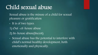 Child sexual abuse
Sexual abuse is the misuse of a child for sexual
pleasure or gratification
• It is of two types.
1) Out -of-house abuse
2) In-house abuse(Incest)
• Sexual abuse has the potential to interfere with
child’s normal healthy development, both
emotionally and physically.
 