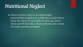 Nutritional Neglect
 Failure to thrive refers to an underweight,
malnourished condition in a child has a weight that is
below the 3rd or 5th percentile for their age and/or
whose growth has fallen off precipitously and crossed
two major growth percentiles.
 