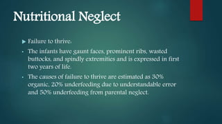 Nutritional Neglect
 Failure to thrive:
• The infants have gaunt faces, prominent ribs, wasted
buttocks, and spindly extremities and is expressed in first
two years of life.
• The causes of failure to thrive are estimated as 30%
organic, 20% underfeeding due to understandable error
and 50% underfeeding from parental neglect.
 