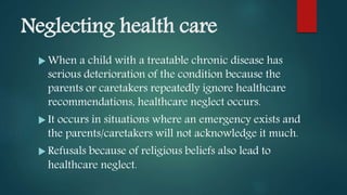 Neglecting health care
 When a child with a treatable chronic disease has
serious deterioration of the condition because the
parents or caretakers repeatedly ignore healthcare
recommendations, healthcare neglect occurs.
 It occurs in situations where an emergency exists and
the parents/caretakers will not acknowledge it much.
 Refusals because of religious beliefs also lead to
healthcare neglect.
 