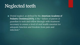 Neglected teeth
 Dental neglect, as defined by the American Academy of
Pediatric Dentistry(2003), is the “ failure of parent or
guardian to seek and follow through with treatment
necessary to ensure a level of oral health essential for
adequate function and freedom from pain and
infection.”
 