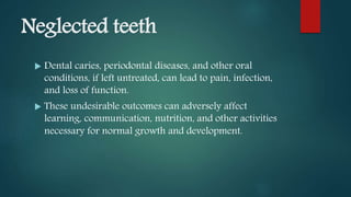 Neglected teeth
 Dental caries, periodontal diseases, and other oral
conditions, if left untreated, can lead to pain, infection,
and loss of function.
 These undesirable outcomes can adversely affect
learning, communication, nutrition, and other activities
necessary for normal growth and development.
 