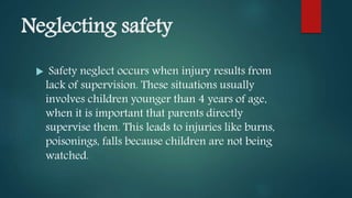 Neglecting safety
 Safety neglect occurs when injury results from
lack of supervision. These situations usually
involves children younger than 4 years of age,
when it is important that parents directly
supervise them. This leads to injuries like burns,
poisonings, falls because children are not being
watched.
 