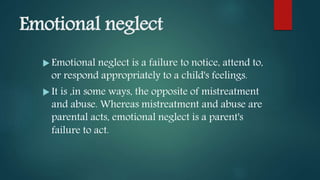 Emotional neglect
 Emotional neglect is a failure to notice, attend to,
or respond appropriately to a child's feelings.
 It is ,in some ways, the opposite of mistreatment
and abuse. Whereas mistreatment and abuse are
parental acts, emotional neglect is a parent's
failure to act.
 