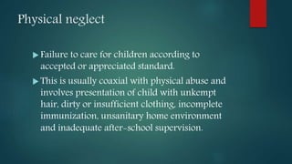 Physical neglect
 Failure to care for children according to
accepted or appreciated standard.
 This is usually coaxial with physical abuse and
involves presentation of child with unkempt
hair, dirty or insufficient clothing, incomplete
immunization, unsanitary home environment
and inadequate after-school supervision.
 