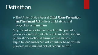 Definition
 The United States federal Child Abuse Prevention
and Treatment Act defines child abuse and
neglect as, at minimum
"any recent act or failure to act on the part of a
parent or caretaker which results in death serious
physical or emotional harm, sexual abuse or
exploitation" and/or "an act or failure to act which
presents an imminent risk of serious harm’’.
 