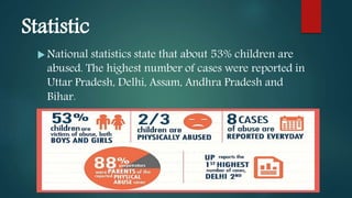 Statistic
 National statistics state that about 53% children are
abused. The highest number of cases were reported in
Uttar Pradesh, Delhi, Assam, Andhra Pradesh and
Bihar.
 