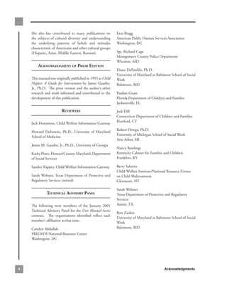 She. also. has. contributed. to. many. publications. on.         Lien.Bragg..
    the. subjects. of. cultural. diversity. and. understanding.      American.Public.Human.Services.Association..
    the. underlying. patterns. of. beliefs. and. attitudes.          Washington,.DC.
    characteristic.of.Americans.and.other.cultural.groups.
    (Hispanic,.Asian,.Middle.Eastern,.Russian)....                   Sgt..Richard.Cage..
                                                                     Montgomery.County.Police.Department.
                                                                     Wheaton,.MD.
         ACknowledgment of Prior edition
                                                                     Diane.DePanfilis,.Ph.D...
                                                                     University.of.Maryland.at.Baltimore.School.of.Social.
    This.manual.was.originally.published.in.1993.as.Child            Work.
    Neglect: A Guide for Intervention by. James. Gaudin,.            Baltimore,.MD.
    Jr.,. Ph.D.. . The. prior. version. and. the. author’s. other.
    research.and.work.informed.and.contributed.to.the.               Pauline.Grant..
    development.of.this.publication..                                Florida.Department.of.Children.and.Families..
                                                                     Jacksonville,.FL.

                           reviewers                                 Jodi.Hill..
                                                                     Connecticut.Department.of.Children.and.Families..
                                                                     Hartford,.CT.
    Jack.Denniston,.Child.Welfare.Information.Gateway
                                                                     Robert.Ortega,.Ph.D...
    Howard. Dubowitz,. Ph.D.,. University. of. Maryland.
                                                                     University.of.Michigan.School.of.Social.Work..
    School.of.Medicine
                                                                     Ann.Arbor,.MI.
    James.M..Gaudin,.Jr.,.Ph.D.,.University.of.Georgia
                                                                     Nancy.Rawlings..
    Kathy.Pinto,.Howard.County,.Maryland,.Department.                Kentucky.Cabinet.for.Families.and.Children..
    of.Social.Services                                               Frankfort,.KY.

    Sandra.Slappey,.Child.Welfare.Information.Gateway                Barry.Salovitz..
                                                                     Child.Welfare.Institute/National.Resource.Center.
    Sarah.Webster,.Texas. Department. of. Protective. and.           on.Child.Maltreatment..
    Regulatory.Services.(retired)                                    Glenmont,.NY.

                                                                     Sarah.Webster..
               teChniCAl Advisory PAnel                              Texas.Department.of.Protective.and.Regulatory.
                                                                     Services..
    The. following. were. members. of. the. January. 2001.           Austin,.TX.
    Technical.Advisory.Panel.for.the.User Manual Series
                                                                     Ron.Zuskin..
    contract.. . The. organizations. identified. reflect. each.
                                                                     University.of.Maryland.at.Baltimore.School.of.Social.
    member’s.affiliation.at.that.time...
                                                                     Work.
    Carolyn.Abdullah..                                               Baltimore,.MD.
    FRIENDS.National.Resource.Center..
    Washington,.DC.




                                                                                                   Acknowledgments
 