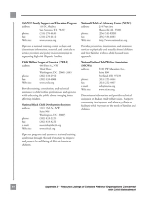 avance.family.support.and.education.Program.              national.children’s.advocacy.center.(ncac).
     address:..  118.N..Medina.                                address:..     210.Pratt.Ave.
     .        .  San.Antonio,.TX..78207.                       .        .     Huntsville.AL..35801.
     phone:. .   (210).270-4630.                               phone:...      (256).533-KIDS.
     fax:.    .  (210).270-4612.                               fax:.. .       (256).534-6883.
     Web.site:.  www.avance.org                                Web.site:..    http://www.nationalcac.org

     Operates.a.national.training.center.to.share.and.         Provides.prevention,.intervention,.and.treatment.
     disseminate.information,.material,.and.curricula.to.      services.to.physically.and.sexually.abused.children.
     service.providers.and.policy-makers.interested.in.        and.their.families.within.a.child-focused.team.
     supporting.high-risk.Hispanic.families..                  approach.

     child.welfare.league.of.america.(cwla).                   national.indian.child.welfare.association.
     address:..     440.First.St.,.NW.                         (nicwa).
     .        .     Third.Floor.                               address:..     5100.SW.Macadam.Ave.,.
     .        .     Washington,.DC..20001-2085.                .        .     Suite.300.
     phone:. .      (202).638-2952.                            .        .     Portland,.OR..97239.
     fax:.    .     (202).638-4004.                            phone:. .      (503).222-4044.
     Web.site:.     www.cwla.org                               fax:.    .     (503).222-4007.
                                                               e-mail:. .     info@nicwa.org.
     Provides.training,.consultation,.and.technical.           Web.site:.     www.nicwa.org
     assistance.to.child.welfare.professionals.and.agencies.
     while.educating.the.public.about.emerging.issues.         Disseminates.information.and.provides.technical.
     affecting.children.                                       assistance.on.Indian.child.welfare.issues...Supports.
                                                               community.development.and.advocacy.efforts.to.
     national.Black.child.development.institute.               facilitate.tribal.responses.to.the.needs.of.families.and.
     address:..     1101.15th.St.,.NW.                         children.
     .        .     Suite.900.
     .        .     Washington,.DC..20005.
     phone:...      (202).833-2220.
     fax:.    .     (202).833-8222.
     e-mail:. .     moreinfo@nbcdi.org.
     Web.site:....  www.nbcdi.org

     Operates.programs.and.sponsors.a.national.training.
     conference.through.Howard.University.to.improve.
     and.protect.the.well-being.of.African-American.
     children.




                          Appendix B—Resource Listings of Selected National Organizations Concerned
                                                                               with Child Maltreatment
 
