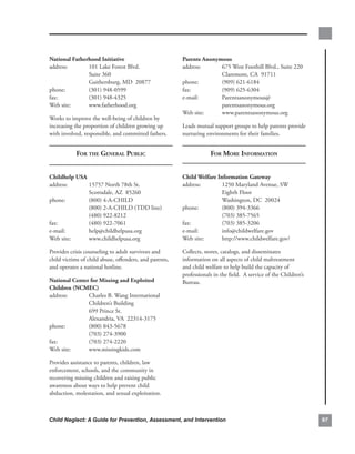 national.fatherhood.initiative.                          Parents.anonymous.
address:..     101.Lake.Forest.Blvd..                    address:..    675.West.Foothill.Blvd.,.Suite.220.
.        .     Suite.360..                               .        .    Claremont,.CA..91711.
.        .     Gaithersburg,.MD..20877.                  phone:. .     (909).621-6184.
phone:. .      (301).948-0599.                           fax:.    .    (909).625-6304.
fax:.    .     (301).948-4325.                           e-mail:. .    Parentsanonymous@.
Web.site:.     www.fatherhood.org                        .        .    parentsanonymous.org..
                                                         Web.site:.    www.parentsanonymous.org
Works.to.improve.the.well-being.of.children.by.
increasing.the.proportion.of.children.growing.up.        Leads.mutual.support.groups.to.help.parents.provide.
with.involved,.responsible,.and.committed.fathers.       nurturing.environments.for.their.families.


            for the generAl PubliC                                    for more informAtion


childhelp.usa.                                           child.welfare.information.gateway.
address:..     15757.North.78th.St..                     address:..      1250.Maryland.Avenue,.SW.
.        .     Scottsdale,.AZ..85260.                    .        .      Eighth.Floor.
phone:. .      (800).4-A-CHILD.                          .        .      Washington,.DC..20024.
.        .     (800).2-A-CHILD.(TDD.line).               phone:. .       (800).394-3366.
.        .     (480).922-8212.                           .        .      (703).385-7565..
fax:.    .     (480).922-7061.                           fax:.    .      (703).385-3206.
e-mail:. .     help@childhelpusa.org.                    e-mail:. .      info@childwelfare.gov.
Web.site:.     www.childhelpusa.org                      Web.site:.      http://www.childwelfare.gov/

Provides.crisis.counseling.to.adult.survivors.and.       Collects,.stores,.catalogs,.and.disseminates.
child.victims.of.child.abuse,.offenders,.and.parents,.   information.on.all.aspects.of.child.maltreatment.
and.operates.a.national.hotline.                         and.child.welfare.to.help.build.the.capacity.of.
                                                         professionals.in.the.field...A.service.of.the.Children’s.
national.center.for.missing.and.exploited.               Bureau.
children.(ncmec).
address:..     Charles.B..Wang.International.
.        .     Children’s.Building.
.        .     699.Prince.St..
.        .     Alexandria,.VA..22314-3175.
phone:. .      (800).843-5678.
.        .     (703).274-3900.
fax:.    .     (703).274-2220.
Web.site:.     www.missingkids.com

Provides.assistance.to.parents,.children,.law.
enforcement,.schools,.and.the.community.in.
recovering.missing.children.and.raising.public.
awareness.about.ways.to.help.prevent.child.
abduction,.molestation,.and.sexual.exploitation.



Child Neglect: A Guide for Prevention, Assessment, and Intervention                                                  
 