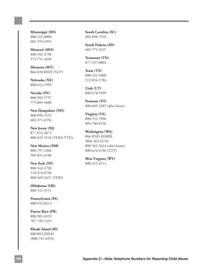 mississippi.(ms).           south.carolina.(sc).
      800-222-8000.               803-898-7318
      601-359-4991
                                  south.dakota.(sd).
      missouri.(mo).              605-773-3227
      800-392-3738.
      573-751-3448                tennessee.(tn).
                                  877-237-0004
      montana.(mt).
      866-820-KIDS.(5437)         texas.(tx).
                                  800-252-5400.
      nebraska.(ne).              512-834-3784
      800-652-1999
                                  utah.(ut).
      nevada.(nv).                800-678-9399
      800-992-5757.
      775-684-4400                vermont.(vt).
                                  800-649-5285.(after.hours)
      new.Hampshire.(nH).
      800-894-5533.               virginia.(va).
      603-271-6556                800-552-7096.
                                  804-786-8536
      new.Jersey.(nJ).
      877-652-2873.               washington.(wa).
      800-835-5510.(TDD/.TTY))    866-END-HARM.
                                  (866-363-4276).
      new.mexico.(nm).            800-562-5624.(after.hours).
      800-797-3260.               800-624-6186.(TTY)
      505-841-6100
                                  west.virginia.(wv).
      new.York.(nY).              800-352-6513
      800-342-3720.
      518-474-8740.
      800-369-2437.(TDD)

      oklahoma.(ok).
      800-522-3511

      Pennsylvania.(Pa).
      800-932-0313

      Puerto.rico.(Pr).
      800-981-8333.
      787-749-1333

      rhode.island.(ri).
      800-RI-CHILD.
      (800-742-4453)




00                              Appendix C—State Telephone Numbers for Reporting Child Abuse
 