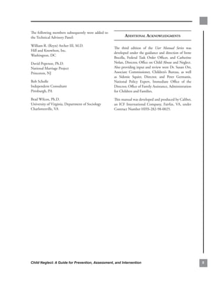 The.following.members.subsequently.were.added.to.
the.Technical.Advisory.Panel:.                             AdditionAl ACknowledgments

William.R..(Reyn).Archer.III,.M.D..
                                                    The. third. edition. of. the. User Manual Series. was.
Hill.and.Knowlton,.Inc..
                                                    developed.under.the.guidance.and.direction.of.Irene.
Washington,.DC.
                                                    Bocella,. Federal. Task. Order. Officer,. and. Catherine.
David.Popenoe,.Ph.D..                               Nolan,.Director,.Office.on.Child.Abuse.and.Neglect..    .
National.Marriage.Project..                         Also.providing.input.and.review.were.Dr..Susan.Orr,.
Princeton,.NJ.                                      Associate. Commissioner,. Children’s. Bureau,. as. well.
                                                    as. Sidonie. Squier,. Director,. and. Peter. Germanis,.
Bob.Scholle.                                        National. Policy. Expert,. Immediate. Office. of. the.
Independent.Consultant.                             Director,.Office.of.Family.Assistance,.Administration.
Pittsburgh,.PA.                                     for.Children.and.Families.

Brad.Wilcox,.Ph.D...                                This.manual.was.developed.and.produced.by.Caliber,.
University.of.Virginia,.Department.of.Sociology..   an. ICF. International. Company,. Fairfax,. VA,. under.
Charlottesville,.VA.                                Contract.Number.HHS-282-98-0025.




Child Neglect: A Guide for Prevention, Assessment, and Intervention                                             
 