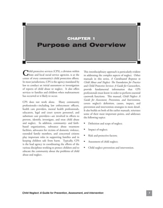 ChAPTEr 1

                Purpose and Overview




C     hild.protective.services.(CPS),.a.division.within.
      State.and.local.social.service.agencies,.is.at.the.
center.of.every.community’s.child.protection.efforts..         .
                                                                   This.interdisciplinary.approach.is.particularly.evident.
                                                                   in.addressing.the.complex.aspects.of.neglect...Other.
                                                                   manuals. in. this. series,. A Coordinated Response to
In.most.jurisdictions,.CPS.is.the.agency.mandated.by.              Child Abuse and Neglect: The Foundation for Practice
law.to.conduct.an.initial.assessment.or.investigation.             and Child Protective Services: A Guide for Caseworkers,.
of. reports. of. child. abuse. or. neglect.. . It. also. offers.   provide. fundamental. information. that. CPS.
services.to.families.and.children.when.maltreatment.               professionals.must.know.in.order.to.perform.essential.
has.occurred.or.is.likely.to.occur.                                casework. functions.. . This. manual,. Child Neglect: A
                                                                   Guide for Assessment, Prevention, and Intervention,.
CPS. does. not. work. alone.. . Many. community.
                                                                   covers. neglect’s. definition,. causes,. impact,. and.
professionals—including. law. enforcement. officers,.
                                                                   prevention.and.intervention.strategies.in.more.detail..  .
health. care. providers,. mental. health. professionals,.
                                                                   It.also.builds.on.both.of.the.earlier.manuals,.reiterates.
educators,. legal. and. court. system. personnel,. and.
                                                                   some. of. their. most. important. points,. and. addresses.
substitute. care. providers—are. involved. in. efforts. to.
                                                                   the.following.topics:
prevent,. identify,. investigate,. and. treat. child. abuse.
and. neglect.. . In. addition,. community-. and. faith-            • Definition.and.scope.of.neglect;
based. organizations,. substance. abuse. treatment.
facilities,.advocates.for.victims.of.domestic.violence,.           • Impact.of.neglect;
extended. family. members,. and. concerned. citizens.
play. important. roles. in. supporting. families. and. in.
                                                                   • Risk.and.protective.factors;
keeping. children. safe. from. harm.. . Typically,. CPS.           • Assessment.of.child.neglect;
is. the. lead. agency. in. coordinating. the. efforts. of. the.
various.disciplines.working.to.protect.children.and.to.            • Child.neglect.prevention.and.intervention.
educate.the.community.about.the.problems.of.child.
abuse.and.neglect.




Child Neglect: A Guide for Prevention, Assessment, and Intervention                                                             
 