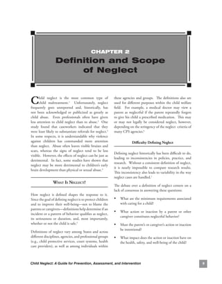ChAPTEr 2

                   Definition and Scope
                        of Neglect



C      hild. neglect. is. the. most. common. type. of.
       child. maltreatment.1. . Unfortunately,. neglect.
frequently. goes. unreported. and,. historically,. has.
                                                                 these. agencies. and. groups.. . The. definitions. also. are.
                                                                 used. for. different. purposes. within. the. child. welfare.
                                                                 field.. . For. example,. a. medical. doctor. may. view. a.
not. been. acknowledged. or. publicized. as. greatly. as.        parent. as. neglectful. if. the. parent. repeatedly. forgets.
child. abuse.. . Even. professionals. often. have. given.        to.give.his.child.a.prescribed.medication...This.may.
less. attention. to. child. neglect. than. to. abuse.2. . One.   or. may. not. legally. be. considered. neglect,. however,.
study. found. that. caseworkers. indicated. that. they.          depending.on.the.stringency.of.the.neglect..criteria.of.
were.least.likely.to.substantiate.referrals.for.neglect.3.       many.CPS.agencies.6
In. some. respects,. it. is. understandable. why. violence.
against. children. has. commanded. more. attention.                            difficulty.defining.neglect
than.neglect...Abuse.often.leaves.visible.bruises.and.
scars,. whereas. the. signs. of. neglect. tend. to. be. less.
                                                                 Defining.neglect.historically.has.been.difficult.to.do,.
visible...However,.the.effects.of.neglect.can.be.just.as.
                                                                 leading. to. inconsistencies. in. policies,. practice,. and.
detrimental.. . In. fact,. some. studies. have. shown. that.
                                                                 research...Without.a.consistent.definition.of.neglect,.
neglect. may. be. more. detrimental. to. children’s. early.
                                                                 it. is. nearly. impossible. to. compare. research. results..
                                                                                                                            .
brain.development.than.physical.or.sexual.abuse.4
                                                                 This.inconsistency.also.leads.to.variability.in.the.way.
                                                                 neglect.cases.are.handled.7
                 whAt is negleCt?
                                                                 The.debate.over.a.definition.of.neglect.centers.on.a.
                                                                 lack.of.consensus.in.answering.these.questions:
How. neglect. is. defined. shapes. the. response. to. it..
                                                         .
Since.the.goal.of.defining.neglect.is.to.protect.children.       • What.are.the.minimum.requirements.associated.
and. to. improve. their. well-being—not. to. blame. the.             with.caring.for.a.child?
parents.or.caregivers—definitions.help.determine.if.an.
                                                                 • What. action. or. inaction. by. a. parent. or. other.
incident.or.a.pattern.of.behavior.qualifies.as.neglect,.
                                                                     caregiver.constitutes.neglectful.behavior?
its. seriousness. or. duration,. and,. most. importantly,.
whether.or.not.the.child.is.safe.5.                              • Must.the.parent’s.or.caregiver’s.action.or.inaction.
                                                                     be.intentional?.
Definitions.of.neglect.vary.among.States.and.across.
different.disciplines,.agencies,.and.professional.groups.        • What.impact.does.the.action.or.inaction.have.on.
(e.g.,. child. protective. services,. court. systems,. health.       the.health,.safety,.and.well-being.of.the.child?
care.providers),.as.well.as.among.individuals.within.



Child Neglect: A Guide for Prevention, Assessment, and Intervention                                                              
 