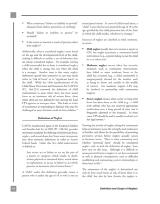 • What.constitutes.“failure.or.inability.to.provide”.            emancipated.minor...In.cases.of.child.sexual.abuse,.a.
         adequate.food,.shelter,.protection,.or.clothing?             “child”.is.one.who.has.not.attained.the.age.of.18.or.the.
                                                                      age.specified.by.the.child.protection.law.of.the.State.
     • Should. “failure. or. inability. to. protect”. be.             in.which.the.child.resides,.whichever.is.younger.11.
         included?
                                                                      Instances.of.neglect.are.classified.as.mild,.moderate,.
     • Is.the.action.or.inaction.a.result.of.poverty.rather.          or.severe..
         than.neglect?8.
                                                                      • mild.neglect.usually.does.not.warrant.a.report.to.
     Additionally,.what.is.considered.neglect.varies.based.                CPS,. but. might. necessitate. a. community-based.
     on.the.age.and.the.developmental.level.of.the.child,.                 intervention.(e.g.,.a.parent.failing.to.put.the.child.
     making.it.difficult.to.outline.a.set.of.behaviors.that.               in.a.car.safety.seat)..
     are.always.considered.neglect...For.example,.leaving.
     a.child.unattended.for.an.hour.is.considered.neglect.            • moderate. neglect. occurs. when. less. intrusive.
     when. the. child. is. young,. but. not. when. the. child.             measures,. such. as. community. interventions,.
     is. a. teenager.. . Another. issue. is. that. many. neglect.          have. failed. or. some. moderate. harm. to. the.
     definitions.specify.that.omissions.in.care.may.result.                child. has. occurred. (e.g.,. a. child. consistently. is.
     either. in. “risk. of. harm”. or. in. “significant. harm”. to.        inappropriately. dressed. for. the. weather,. such.
     the. child.. . While. the. 1996. reauthorization. of. the.            as. being. in. shorts. and. sandals. in. the. middle.
     Child.Abuse.Prevention.and.Treatment.Act.(CAPTA).                     of. winter).. . For. moderate. neglect,. CPS. may.
     (P.L.. 104-235). narrowed. the. definition. of. child.                be. involved. in. partnership. with. community.
     maltreatment. to. cases. where. there. has. been. actual.             support..
     harm. or. an. imminent. risk. of. serious. harm,. these.
     terms.often.are.not.defined.by.law,.leaving.the.local.           •    severe.neglect.occurs.when.severe.or.long-term.
     CPS.agencies.to.interpret.them...This.leads.to.a.lack.                harm. has. been. done. to. the. child. (e.g.,. a. child.
     of.consistency.in.responding.to.families.who.may.be.                  with. asthma. who. has. not. received. appropriate.
     challenged.to.meet.the.basic.needs.of.their.children. 9               medications. over. a. long. period. of. time. and. is.
                                                                           frequently. admitted. to. the. hospital).. . In. these.
                                                                           cases,.CPS.should.be.and.is.usually.involved,.as.is.
                      definitions.of.neglect
                                                                           the.legal.system.12.

     CAPTA,.reauthorized.again.in.the.Keeping.Children.               Viewing.the.severity.of.neglect.along.this.continuum.
     and.Families.Safe.Act.of.2003.(P.L..108-36),.provides.           helps.practitioners.assess.the.strengths.and.weaknesses.
     minimum.standards.for.defining.child.physical.abuse,.            of.families.and.allows.for.the.possibility.of.providing.
     neglect,.and.sexual.abuse.that.States.must.incorporate.          preventive. services. before. neglect. actually. occurs.
     into. their. statutory. definitions. in. order. to. receive.     or. becomes. severe.. . There. is. some. controversy. over.
     Federal. funds.. . Under. this. Act,. child. maltreatment.       whether. “potential. harm”. should. be. considered.
     is.defined.as:                                                   neglect,.and,.as.with.the.definition.of.neglect,.State.
                                                                      laws. vary. on. this. issue.. . Although. it. is. difficult. to.
         Any. recent. act. or. failure. to. act. on. the. part. of.   assess.potential.harm.as.neglect,.it.can.have.emotional.
         a. parent. or. caregiver,. which. results. in. death,.       as. well. as. physical. consequences,. such. as. difficulty.
         serious.physical.or.emotional.harm,.sexual.abuse.            establishing.and.maintaining.current.relationships.or.
         or.exploitation,.or.an.act.or.failure.to.act.which.          those.later.in.life.13.
         presents.an.imminent.risk.of.serious.harm.10.
                                                                      The. seriousness. of. the. neglect. is. determined. not.
     A. “child”. under. this. definition. generally. means. a.        only.by.how.much.harm.or.risk.of.harm.there.is.to.
     person.who.is.under.the.age.of.18.or.who.is.not.an.              the. child,. but. also. by. how. chronic. the. neglect. is..
                                                                                                                                 .



0                                                                                        Definition and Scope of Neglect
 