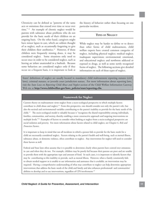 Chronicity. can. be. defined. as. “patterns. of. the. same.      the.history.of.behavior.rather.than.focusing.on.one.
acts.or.omissions.that.extend.over.time.or.recur.over.           particular.incident.
time.” 14. . An. example. of. chronic. neglect. would. be.
parents. with. substance. abuse. problems. who. do. not.
provide. for. the. basic. needs. of. their. children. on. an.                      tyPes of negleCt
ongoing.basis...On.the.other.hand,.caregivers.might.
have.minor.lapses.in.care,.which.are.seldom.thought.             While. neglect. may. be. harder. to. define. or. to. detect.
of.as.neglect,.such.as.occasionally.forgetting.to.give.          than. other. forms. of. child. maltreatment,. child.
their. children. their. antibiotics.15. . However,. if. those.   welfare. experts. have. created. common. categories. of.
children. were. frequently. missing. doses,. it. may. be.        neglect,. including. physical. neglect;. medical. neglect;.
considered. neglect.. . Some. situations. only. need. to.        inadequate. supervision;. environmental,. emotional,.
occur.once.in.order.to.be.considered.neglect,.such.as.           and. educational. neglect;. and. newborns. addicted. or.
leaving.an.infant.unattended.in.a.bathtub...Because.             exposed. to. drugs,. as. well. as. some. newly. recognized.
some. behaviors. are. considered. neglect. only. if. they.       forms.of.neglect...The.following.sections.give.detailed.
occur.on.a.frequent.basis,.it.is.important.to.look.at.           information.on.each.of.these.types.of.neglect...

 States’.definitions.of.neglect.are.usually.located.in.mandatory.child.maltreatment.reporting.statutes.(civil.
 laws),.criminal.statutes,.or.juvenile.court.jurisdiction.statues...For.more.information.about.reporting.laws,.
 visit.the.State Laws on Reporting Child Abuse and Neglect section.of.the.Child.Welfare.Information.Gateway.
 Web.site.at.http://www.childwelfare.gov/laws_policies/state/reporting.cfm.


                                               framework.for.neglect
  Current.theory.on.maltreatment.views.neglect.from.a.socio-ecological.perspective.in.which.multiple.factors.
  contribute.to.child.abuse.and.neglect.16..From.this.perspective,.one.should.consider.not.only.the.parent’s.role,.but.
  also.the.societal.and.environmental.variables.contributing.to.the.parent’s.inability.to.provide.for.the.basic.needs.of.the.
  child..17...The.socio-ecological.model.is.valuable.because.it.“recognizes.the.shared.responsibility.among.individuals,.
  families,.communities,.and.society,.thereby.enabling.a.more.constructive.approach.and.targeting.interventions.on.
  multiple.levels.”18..Examples.of.factors.to.consider.when.looking.at.neglect.from.a.socio-ecological.perspective.are.
  social.isolation.and.poverty...For.more.information.about.factors.related.to.child.neglect,.see.Chapter.4,.Risk and
  Protective Factors...

  It.is.important.to.keep.in.mind.that.not.all.incidents.in.which.a.person.fails.to.provide.for.the.basic.needs.for.a.
  child.are.necessarily.considered.neglect...Factors.relating.to.the.parent’s.health.and.well-being,.such.as.mental.illness,.
  substance.abuse,.or.domestic.violence,.often.contribute.to.neglect...Any.intervention.for.neglect.will.need.to.consider.
  these.factors.as.well..

  Federal.and.State.laws.often.assume.that.it.is.possible.to.determine.clearly.when.parents.have.control.over.omissions.
  in.care.and.when.they.do.not...For.example,.children.may.be.poorly.fed.because.their.parents.are.poor.and.are.unable.
  to.provide.them.with.the.appropriate.type.and.amount.of.food...In.such.cases,.it.is.important.to.identify.factors.that.
  may.be..contributing.to.this.inability.to.provide,.such.as.mental.illness...However,.when.a.family.consistently.fails.
  to.obtain.needed.support.or.is.unable.to.use.information.and.assistance.that.is.available,.an.intervention.may.be.
  required...Having.a.comprehensive.understanding.of.what.may.contribute.to.neglect.can.help.determine.appropriate.
  interventions.that.address.the.basic.needs.of.the.child.and.family.and.also.enhances.professionals’.and.communities’.
  abilities.to.develop.and.to.use.interventions,.regardless.of.CPS.involvement.19 .




Child Neglect: A Guide for Prevention, Assessment, and Intervention                                                             
 