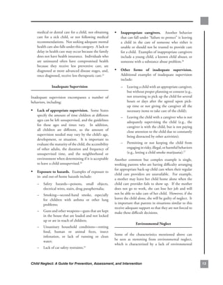 medical.or.dental.care.for.a.child,.not.obtaining.         • inappropriate. caregivers.. . Another. behavior.
    care. for. a. sick. child,. or. not. following. medical.       that.can.fall.under.“failure.to.protect”.is.leaving.
    recommendations...Not.seeking.adequate.mental.                 a. child. in. the. care. of. someone. who. either. is.
    health.care.also.falls.under.this.category...A.lack.or.        unable.or.should.not.be.trusted.to.provide.care.
    delay.in.health.care.may.occur.because.the.family.             for.a.child...Examples.of.inappropriate.caregivers.
    does.not.have.health.insurance...Individuals.who.              include.a.young.child,.a.known.child.abuser,.or.
    are. uninsured. often. have. compromised. health.              someone.with.a.substance.abuse.problem.26.
    because. they. receive. less. preventive. care,. are.
    diagnosed.at.more.advanced.disease.stages,.and,.           • other. forms. of. inadequate. supervision..
                                                                                                           .
    once.diagnosed,.receive.less.therapeutic.care.23..             Additional. examples. of. inadequate. supervision.
                                                                   include:.
               inadequate.supervision.                             –    Leaving.a.child.with.an.appropriate.caregiver,.
                                                                        but.without.proper.planning.or.consent.(e.g.,.
Inadequate. supervision. encompasses. a. number. of.                    not.returning.to.pick.up.the.child.for.several.
behaviors,.including:                                                   hours. or. days. after. the. agreed. upon. pick-
                                                                        up. time. or. not. giving. the. caregiver. all. the.
• lack.of.appropriate.supervision...Some.States.                        necessary.items.to.take.care.of.the.child);.
    specify.the.amount.of.time.children.at.different.
                                                                   –    Leaving.the.child.with.a.caregiver.who.is.not.
    ages.can.be.left.unsupervised,.and.the.guidelines.
                                                                        adequately. supervising. the. child. (e.g.,. the.
    for. these. ages. and. times. vary.. . In. addition,.
                                                                        caregiver.is.with.the.child,.but.is.not.paying.
    all. children. are. different,. so. the. amount. of.
                                                                        close.attention.to.the.child.due.to.constantly.
    supervision.needed.may.vary.by.the.child’s.age,.
                                                                        being.distracted.by.other.activities);.
    development,. or. situation.. . It. is. important. to.
    evaluate.the.maturity.of.the.child,.the.accessibility.         –    Permitting. or. not. keeping. the. child. from.
    of. other. adults,. the. duration. and. frequency. of.              engaging.in.risky,.illegal,.or.harmful.behaviors.
    unsupervised. time,. and. the. neighborhood. or.                    (e.g.,.letting.a.child.smoke.marijuana).27 .
    environment.when.determining.if.it.is.acceptable.          Another. common. but. complex. example. is. single,.
    to.leave.a.child.unsupervised.24..                         working.parents.who.are.having.difficulty.arranging.
                                                               for.appropriate.back-up.child.care.when.their.regular.
• exposure.to.hazards...Examples.of.exposure.to.
                                                               child. care. providers. are. unavailable.. . For. example,.
    in-.and.out-of-home.hazards.include:
                                                               a.mother.may.leave.her.child.home.alone.when.the.
    –   Safety. hazards—poisons,. small. objects,.             child. care. provider. fails. to. show. up.. . If. the. mother.
        electrical.wires,.stairs,.drug.paraphernalia;..        does. not. go. to. work,. she. can. lose. her. job. and. will.
    –   Smoking—second-hand. smoke,. especially.               not.be.able.to.take.care.of.her.child...However,.if.she.
        for. children. with. asthma. or. other. lung.          leaves.the.child.alone,.she.will.be.guilty.of.neglect...It.
        problems;                                              is.important.that.parents.in.situations.similar.to.this.
                                                               receive.adequate.support.so.that.they.are.not.forced.to.
    –   Guns.and.other.weapons—guns.that.are.kept.             make.these.difficult.decisions.
        in.the.house.that.are.loaded.and.not.locked.
        up.or.are.in.reach.of.children;.
                                                                                environmental.neglect
    –   Unsanitary. household. conditions—rotting.
        food,. human. or. animal. feces,. insect.
                                                               Some. of. the. characteristics. mentioned. above. can.
        infestation,. or. lack. of. running. or. clean.
                                                               be. seen. as. stemming. from. environmental. neglect,.
        water;
                                                               which. is. characterized. by. a. lack. of. environmental.
    –   Lack.of.car.safety.restraints.25



Child Neglect: A Guide for Prevention, Assessment, and Intervention                                                              
 