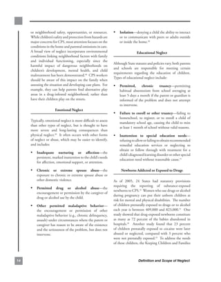 or. neighborhood. safety,. opportunities,. or. resources...     • isolation—denying.a.child.the.ability.to.interact.
     While.children’s.safety.and.protection.from.hazards.are.            or.to.communicate.with.peers.or.adults.outside.
     major.concerns.for.CPS,.most.attention.focuses.on.the.              or.inside.the.home.30
     conditions.in.the.home.and.parental.omissions.in.care..   .
     A.broad.view.of.neglect.incorporates.environmental.                              educational.neglect
     conditions.linking.neighborhood.factors.with.family.
     and. individual. functioning,. especially. since. the.
                                                                     Although.State.statutes.and.policies.vary,.both.parents.
     harmful. impact. of. dangerous. neighborhoods. on.
                                                                     and. schools. are. responsible. for. meeting. certain.
     children’s. development,. mental. health,. and. child.
                                                                     requirements. regarding. the. education. of. children...
     maltreatment.has.been.demonstrated.28..CPS.workers.
                                                                     Types.of.educational.neglect.include:.
     should. be. aware. of. this. impact. on. the. family. when.
     assessing.the.situation.and.developing.case.plans...For.        • Permitted,.       chronic. truancy—permitting.
     example,.they. can.help.parents.find.alternative. play.             habitual. absenteeism. from. school. averaging. at.
     areas. in. a. drug-infested. neighborhood,. rather. than.           least.5.days.a.month.if.the.parent.or.guardian.is.
     have.their.children.play.on.the.streets...                          informed. of. the. problem. and. does. not. attempt.
                                                                         to.intervene.
                        emotional.neglect
                                                                     • failure. to. enroll. or. other. truancy—failing. to.
                                                                         homeschool,. to. register,. or. to. enroll. a. child. of.
     Typically,.emotional.neglect.is.more.difficult.to.assess.
                                                                         mandatory.school.age,.causing.the.child.to.miss.
     than. other. types. of. neglect,. but. is. thought. to. have.
                                                                         at.least.1.month.of.school.without.valid.reasons.
     more. severe. and. long-lasting. consequences. than.
     physical.neglect.29..It.often.occurs.with.other.forms.          • inattention. to. special. education. needs—
     of.neglect.or.abuse,.which.may.be.easier.to.identify,.              refusing.to.allow.or.failing.to.obtain.recommended.
     and.includes:.                                                      remedial. education. services. or. neglecting. to.
                                                                         obtain. or. follow. through. with. treatment. for. a.
     • inadequate. nurturing. or. affection—the.                         child’s.diagnosed.learning.disorder.or.other.special.
         persistent,.marked.inattention.to.the.child’s.needs.
                                                                         education.need.without.reasonable.cause.31.
         for.affection,.emotional.support,.or.attention.

     • chronic. or. extreme. spouse. abuse—the.                           newborns.addicted.or.exposed.to.drugs
         exposure.to.chronic.or.extreme.spouse.abuse.or.
         other.domestic.violence.                                    As. of. 2005,. 24. States. had. statutory. provisions.
                                                                     requiring. the. reporting. of. substance-exposed.
     • Permitted. drug. or. alcohol. abuse—the.
                                                                     newborns.to.CPS.32..Women.who.use.drugs.or.alcohol.
         encouragement.or.permission.by.the.caregiver.of.
                                                                     during. pregnancy. can. put. their. unborn. children. at.
         drug.or.alcohol.use.by.the.child.
                                                                     risk.for.mental.and.physical.disabilities...The.number.
     • other. permitted. maladaptive. behavior—                      of.children.prenatally.exposed.to.drugs.or.to.alcohol.
         the. encouragement. or. permission. of. other.              each. year. is. between. 409,000. and. 823,000.33. . One.
         maladaptive.behavior.(e.g.,.chronic.delinquency,.           study.showed.that.drug-exposed.newborns.constitute.
         assault).under.circumstances.where.the.parent.or.           as. many. as. 72. percent. of. the. babies. abandoned. in.
         caregiver.has.reason.to.be.aware.of.the.existence.          hospitals.34. . Another. study. found. that. 23. percent.
         and.the.seriousness.of.the.problem,.but.does.not.           of. children. prenatally. exposed. to. cocaine. were. later.
         intervene.                                                  abused. or. neglected,. compared. with. 3. percent. who.
                                                                     were.not.prenatally.exposed.35..To.address.the.needs.
                                                                     of.these.children,.the.Keeping.Children.and.Families.



                                                                                      Definition and Scope of Neglect
 