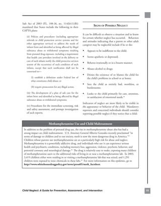 Safe. Act. of. 2003. (P.L.. 108-36,. sec.. 114(b)(1)(B)).
mandated. that. States. include. the. following. in. their.
                                                                                 signs of Possible negleCt
CAPTA.plans:.
                                                                      It.can.be.difficult.to.observe.a.situation.and.to.know.
    (ii). Policies. and. procedures. (including. appropriate.
                                                                      for.certain.whether.neglect.has.occurred.....Behaviors.
    referrals. to. child. protection. service. systems. and. for.
                                                                      and.attitudes.indicating.that.a.parent.or.other.adult.
    other. appropriate. services). to. address. the. needs. of.
                                                                      caregiver.may.be.neglectful.include.if.he.or.she:
    infants.born.and.identified.as.being.affected.by.illegal.
    substance. abuse. or. withdrawal. symptoms. resulting.            • Appears.to.be.indifferent.to.the.child;
    from.prenatal.drug.exposure,.including.a.requirement.
    that.health.care.providers.involved.in.the.delivery.or.           • Seems.apathetic.or.depressed;
    care.of.such.infants.notify.the.child.protective.services.
                                                                      • Behaves.irrationally.or.in.a.bizarre.manner;
    system. of. the. occurrence. of. such. condition. of. such.
    infants,. except. that. such. notification. shall. not. be.       • Abuses.alcohol.or.drugs;
    construed.to—
                                                                      • Denies. the. existence. of. or. blames. the. child. for.
         (I). establish. a. definition. under. Federal. law. of.          the.child’s.problems.in.school.or.at.home;
         what.constitutes.child.abuse;.or
                                                                      • Sees. the. child. as. entirely. bad,. worthless,. or.
         (II).require.prosecution.for.any.illegal.action.                 burdensome;
    (iii). The. development. of. a. plan. of. safe. care. for. the.   • Looks.to.the.child.primarily.for.care,.attention,.
    infant.born.and.identified.as.being.affected.by.illegal.              or.satisfaction.of.emotional.needs.36
    substance.abuse.or.withdrawal.symptoms;
                                                                      Indicators.of.neglect.are.more.likely.to.be.visible.in.
    (iv).Procedures.for.the.immediate.screening,.risk.                the.appearance.or.behavior.of.the.child...Mandatory.
    and.safety.assessment,.and.prompt.investigation.                  reporters.and.concerned.individuals.should.consider.
    of.such.reports.                                                  reporting.possible.neglect.if.they.notice.that.a.child:


                              methamphetamine.use.and.child.maltreatment
 In.addition.to.the.problem.of.prenatal.drug.use,.the.rise.in.methamphetamine.abuse.also.has.had.a.
 strong.impact.on.child.maltreatment...U.S..Attorney.General.Alberto.Gonzales.recently.proclaimed.“in.
 terms.of.damage.to.children.and.to.our.society,.meth.is.now.the.most.dangerous.drug.in.America.” 37.
 Children.whose.parents.use.methamphetamine.are.at.a.particularly.high.risk.for.abuse.and.neglect...
 Methamphetamine.is.a.powerfully.addictive.drug,.and.individuals.who.use.it.can.experience.serious.
 health.and.psychiatric.conditions,.including.memory.loss,.aggression,.violence,.psychotic.behavior,.and.
 potential.coronary.and.neurological.damage.38. The.drug.is.relatively.easy.to.make,.exposing.many.children.
 of.methamphetamine.users.to.the.additional.risks.of.living.in.or.near.a.methamphetamine.lab...In.2003,.
 3,419.children.either.were.residing.in.or.visiting.a.methamphetamine.lab.that.was.seized,.and.1,291.
 children.were.exposed.to.toxic.chemicals.in.these.labs.39..For.more.information.on.this.epidemic,.go.to.
 http://www.whitehousedrugpolicy.gov/news/press05/meth_factsheet.




Child Neglect: A Guide for Prevention, Assessment, and Intervention                                                                
 