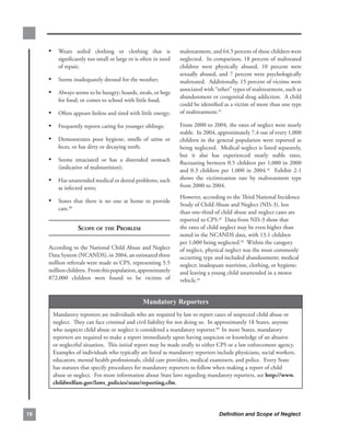 • Wears. soiled. clothing. or. clothing. that. is.           maltreatment,.and.64.5.percent.of.these.children.were.
         significantly.too.small.or.large.or.is.often.in.need.    neglected...In.comparison,.18.percent.of.maltreated.
         of.repair;                                               children. were. physically. abused,. 10. percent. were.
                                                                  sexually. abused,. and. 7. percent. were. psychologically.
     • Seems.inadequately.dressed.for.the.weather;                maltreated...Additionally,.15.percent.of.victims.were.
                                                                  associated.with.“other”.types.of.maltreatment,.such.as.
     • Always.seems.to.be.hungry;.hoards,.steals,.or.begs.
                                                                  abandonment.or.congenital.drug.addiction...A.child.
         for.food;.or.comes.to.school.with.little.food;
                                                                  could.be.identified.as.a.victim.of.more.than.one.type.
     • Often.appears.listless.and.tired.with.little.energy;       of.maltreatment.41

     • Frequently.reports.caring.for.younger.siblings;            From.2000.to.2004,.the.rates.of.neglect.were.nearly.
                                                                  stable...In.2004,.approximately.7.4.out.of.every.1,000.
     • Demonstrates. poor. hygiene,. smells. of. urine. or.       children. in. the. general. population. were. reported. as.
         feces,.or.has.dirty.or.decaying.teeth;                   being.neglected...Medical.neglect.is.listed.separately,.
                                                                  but. it. also. has. experienced. nearly. stable. rates,.
     • Seems. emaciated. or. has. a. distended. stomach.          fluctuating.between.0.5.children.per.1,000.in.2000.
         (indicative.of.malnutrition);
                                                                  and. 0.3. children. per. 1,000. in. 2004.42. . Exhibit. 2-1.
     • Has.unattended.medical.or.dental.problems,.such.           shows. the. victimization. rate. by. maltreatment. type.
         as.infected.sores;                                       from.2000.to.2004..
                                                                  However,.according.to.the.Third.National.Incidence.
     • States. that. there. is. no. one. at. home. to. provide.
                                                                  Study.of.Child.Abuse.and.Neglect.(NIS-3),.less.
         care.40
                                                                  than.one-third.of.child.abuse.and.neglect.cases.are.
                                                                  reported.to.CPS.43..Data.from.NIS-3.show.that.
                   sCoPe of the Problem                           the.rates.of.child.neglect.may.be.even.higher.than.
                                                                  noted.in.the.NCANDS.data,.with.13.1.children.
                                                                  per.1,000.being.neglected.44..Within.the.category.
     According.to.the.National.Child.Abuse.and.Neglect.           of.neglect,.physical.neglect.was.the.most.commonly.
     Data.System.(NCANDS),.in.2004,.an.estimated.three.           occurring.type.and.included.abandonment;.medical.
     million.referrals.were.made.to.CPS,.representing.5.5.        neglect;.inadequate.nutrition,.clothing,.or.hygiene;.
     million.children...From.this.population,.approximately.      and.leaving.a.young.child.unattended.in.a.motor.
     872,000. children. were. found. to. be. victims. of.         vehicle.45


                                                  Mandatory Reporters
       Mandatory.reporters.are.individuals.who.are.required.by.law.to.report.cases.of.suspected.child.abuse.or.
       neglect...They.can.face.criminal.and.civil.liability.for.not.doing.so...In.approximately.18.States,.anyone.
       who.suspects.child.abuse.or.neglect.is.considered.a.mandatory.reporter.46..In.most.States,.mandatory.
       reporters.are.required.to.make.a.report.immediately.upon.having.suspicion.or.knowledge.of.an.abusive.
       or.neglectful.situation...This.initial.report.may.be.made.orally.to.either.CPS.or.a.law.enforcement.agency...
       Examples.of.individuals.who.typically.are.listed.as.mandatory.reporters.include.physicians,.social.workers,.
       educators,.mental.health.professionals,.child.care.providers,.medical.examiners,.and.police...Every.State.
       has.statutes.that.specify.procedures.for.mandatory.reporters.to.follow.when.making.a.report.of.child.
       abuse.or.neglect...For.more.information.about.State.laws.regarding.mandatory.reporters,.see.http://www.
       childwelfare.gov/laws_policies/state/reporting.cfm.




6                                                                                   Definition and Scope of Neglect
 