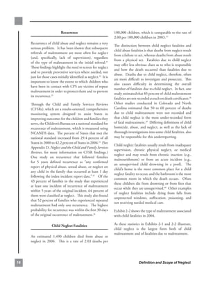 recurrence                                100,000.children,.which.is.comparable.to.the.rate.of.
                                                                       2.00.per.100,000.children.in.2003. 57..
     Recurrence.of.child.abuse.and.neglect.remains.a.very.
                                                                       The. distinction. between. child. neglect. fatalities. and.
     serious.problem...It.has.been.shown.that.subsequent.
                                                                       child.abuse.fatalities.is.that.deaths.from.neglect.result.
     referrals. of. maltreatment. are. most. often. for. neglect.
                                                                       from.a.failure.to.act,.whereas.deaths.from.abuse.result.
     (and,. specifically,. lack. of. supervision),. regardless.
                                                                       from. a. physical. act.. . Fatalities. due. to. child. neglect.
     of. the. type. of. maltreatment. in. the. initial. referral.51.
                                                                       may.offer.less.obvious.clues.as.to.who.is.responsible.
     These.findings.highlight.the.need.to.screen.for.neglect.
                                                                       and. how. the. death. occurred. than. fatalities. due. to.
     and.to.provide.preventive.services.where.needed,.not.
                                                                       abuse...Deaths.due.to.child.neglect,.therefore,.often.
     just.for.those.cases.initially.identified.as.neglect.52..It.is.
                                                                       are.more.difficult.to.investigate.and.prosecute...This.
     important.to.know.the.extent.to.which.children.who.
                                                                       also. causes. difficulty. in. determining. the. overall.
     have.been.in.contact.with.CPS.are.victims.of.repeat.
                                                                       number.of.fatalities.due.to.child.neglect...In.fact,.one.
     maltreatment.in.order.to.protect.them.and.to.prevent.
                                                                       study.estimated.that.85.percent.of.child.maltreatment.
     its.recurrence.53.
                                                                       fatalities.are.not.recorded.as.such.on.death.certificates.58.
     Through. the. Child. and. Family. Services. Reviews.              Other. studies. conducted. in. Colorado. and. North.
     (CFSRs),.which.are.a.results-oriented,.comprehensive.             Carolina. estimated. that. 50. to. 60. percent. of. deaths.
     monitoring. system. designed. to. assist. States. in.             due. to. child. maltreatment. were. not. recorded. and.
     improving.outcomes.for.the.children.and.families.they.            that. child. neglect. is. the. most. under-recorded. form.
     serve,.the.Children’s.Bureau.set.a.national.standard.for.         of.fatal.maltreatment.59..Differing.definitions.of.child.
     recurrence.of.maltreatment,.which.is.measured.using.              homicide,. abuse,. and. neglect,. as. well. as. the. lack. of.
     NCANDS.data...The.percent.of.States.that.met.the.                 thorough.investigations.into.some.child.fatalities,.also.
     national.standard.increased.from.29.4.percent.of.all.             may.be.responsible.for.this.underreporting.
     States.in.2000.to.42.2.percent.of.States.in.2004.54..(See.
                                                                       Child.neglect.fatalities.usually.result.from.inadequate.
     Appendix.D,.Neglect and the Child and Family Services
                                                                       supervision,. chronic. physical. neglect,. or. medical.
     Reviews,. for. more. information. on. CFSR. findings.).       .
                                                                       neglect. and. may. result. from. chronic. inaction. (e.g.,.
     One. study. on. recurrence. that. followed. families.
                                                                       malnourishment). or. from. an. acute. incident. (e.g.,.
     for. 5. years. defined. recurrence. as. “any. confirmed.
                                                                       an. unsupervised. child. drowning. in. a. pool).. . The.
     report.of.physical.abuse,.sexual.abuse,.or.neglect.on.
                                                                       child’s. home. is. the. most. common. place. for. a. child.
     any. child. in. the. family. that. occurred. at. least. 1. day.
                                                                       neglect.fatality.to.occur,.and.the.bathroom.is.the.most.
     following.the.index.incident.report.date.” 55...Of.the.
                                                                       common. room. in. which. the. death. occurs.. . Often.
     43.percent.of.families.in.the.study.that.experienced.
                                                                       these.children.die.from.drowning.or.from.fires.that.
     at. least. one. incident. of. recurrence. of. maltreatment.
                                                                       occur.while.they.are.unsupervised.60..Other.examples.
     within.5.years.of.the.original.incident,.64.percent.of.
                                                                       of. neglect. fatalities. include. dying. from. falls. from.
     them.were.classified.as.neglect...This.study.also.found.
                                                                       unprotected. windows,. suffocation,. poisoning,. and.
     that.52.percent.of.families.who.experienced.repeated.
                                                                       not.receiving.needed.medical.care...
     maltreatment.had.only.one.recurrence...The.highest.
     probability.for.recurrence.was.within.the.first.30.days.          Exhibit.2-2.shows.the.type.of.maltreatment.associated.
     of.the.original.occurrence.of.maltreatment.56..                   with.child.fatalities.in.2004...

                     child.neglect.fatalities.                         As.these.statistics.in.Exhibits.2-1.and.2-2.illustrate,.
                                                                       child. neglect. is. the. largest. form. both. of. child.
                                                                       maltreatment.and.of.fatalities.due.to.maltreatment...
     An. estimated. 1,490. children. died. from. abuse. or.
     neglect. in. 2004.. . This. is. a. rate. of. 2.03. deaths. per.




8                                                                                         Definition and Scope of Neglect
 