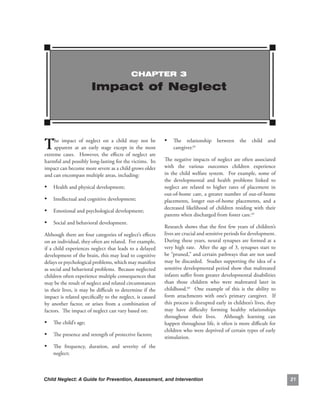ChAPTEr 3

                         Impact of Neglect




T    he. impact. of. neglect. on. a. child. may. not. be.
     apparent. at. an. early. stage. except. in. the. most.
extreme. cases.. . However,. the. effects. of. neglect. are.
                                                               • The. relationship. between. the. child. and.
                                                                   caregiver.62

harmful.and.possibly.long-lasting.for.the.victims...Its.       The.negative.impacts.of.neglect.are.often.associated.
impact.can.become.more.severe.as.a.child.grows.older.          with. the. various. outcomes. children. experience.
and.can.encompass.multiple.areas,.including:                   in. the. child. welfare. system.. . For. example,. some. of.
                                                               the. developmental. and. health. problems. linked. to.
• Health.and.physical.development;                             neglect. are. related. to. higher. rates. of. placement. in.
                                                               out-of-home.care,.a.greater.number.of.out-of-home.
• Intellectual.and.cognitive.development;                      placements,. longer. out-of-home. placements,. and. a.
                                                               decreased. likelihood. of. children. residing. with. their.
• Emotional.and.psychological.development;
                                                               parents.when.discharged.from.foster.care.63..
• Social.and.behavioral.development.
                                                               Research. shows. that. the. first. few. years. of. children’s.
Although.there.are.four.categories.of.neglect’s.effects.       lives.are.crucial.and.sensitive.periods.for.development..    .
on.an.individual,.they.often.are.related...For.example,.       During. these. years,. neural. synapses. are. formed. at. a.
if.a.child.experiences.neglect.that.leads.to.a.delayed.        very.high.rate...After.the.age.of.3,.synapses.start.to.
development.of.the.brain,.this.may.lead.to.cognitive.          be.“pruned,”.and.certain.pathways.that.are.not.used.
delays.or.psychological.problems,.which.may.manifest.          may.be.discarded...Studies.supporting.the.idea.of.a.
as.social.and.behavioral.problems...Because.neglected.         sensitive.developmental.period.show.that.maltreated.
children.often.experience.multiple.consequences.that.          infants.suffer.from.greater.developmental.disabilities.
may.be.the.result.of.neglect.and.related.circumstances.        than. those. children. who. were. maltreated. later. in.
in.their.lives,.it.may.be.difficult.to.determine.if.the.       childhood.64. . One. example. of. this. is. the. ability. to.
impact.is.related.specifically.to.the.neglect,.is.caused.      form. attachments. with. one’s. primary. caregiver.. . If.
by. another. factor,. or. arises. from. a. combination. of.    this.process.is.disrupted.early.in.children’s.lives,.they.
factors...The.impact.of.neglect.can.vary.based.on:             may. have. difficulty. forming. healthy. relationships.
                                                               throughout. their. lives.. . Although. learning. can.
• The.child’s.age;                                             happen.throughout.life,.it.often.is.more.difficult.for.
                                                               children.who.were.deprived.of.certain.types.of.early.
• The.presence.and.strength.of.protective.factors;             stimulation...
• The. frequency,. duration,. and. severity. of. the.
    neglect;



Child Neglect: A Guide for Prevention, Assessment, and Intervention                                                             
 