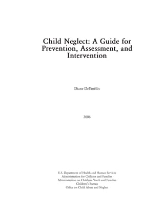 Child Neglect: A Guide for
Prevention, Assessment, and
        Intervention



                Diane DePanfilis




                        2006




    U.S. Department of Health and Human Services
       Administration for Children and Families
    Administration on Children, Youth and Families
                  Children’s Bureau
          Office on Child Abuse and Neglect
 
