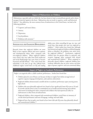 impact.of.malnutrition.on.children
      Malnutrition,.especially.early.in.a.child’s.life,.has.been.shown.to.lead.to.stunted.brain.growth.and.to.slower.
      passage.of.electrical.signals.in.the.brain...Malnutrition.also.can.result.in.cognitive,.social,.and.behavioral.
      deficits.76..Iron.deficiency,.the.most.common.form.of.malnutrition.in.the.United.States,.can.lead.to.the.
      following.problems:.

           • Cognitive.and.motor.delays;
           • Anxiety;
           • Depression;.
           • Social.problems;
           • Problems.with.attention.77

                                                                    ability.tests,.when.controlling.for.age,.sex,.race,.and.
     intelleCtuAl And Cognitive develoPment                         social. class,. than. people. who. were. not. neglected. as.
                                                                    children.79..Other.studies.have.found.that,.although.
     Research. shows. that. neglected. children. are. more.         both.abused.and.neglected.children.exhibited.language.
     likely.to.have.cognitive.deficits.and.severe.academic.         delays. or. disorders,. the. problems. were. more. severe.
     and. developmental. delays. when. compared. with.              for. neglected. children.80. . Furthermore,. neglected.
     non-neglected. children.. . When. neglected. children.         children. have. the. greatest. delays. in. expressive. and.
     enter.school,.they.may.suffer.from.both.intellectual.          receptive. language. when. compared. with. abused.
     and.social.disadvantages.that.cause.them.to.become.            and. nonmaltreated. children.81. . When. compared. to.
     frustrated. and. fall. behind.78. . One. study. found. that.   physically. abused. children,. neglected. children. have.
     individuals. at. 28. years. of. age. who. suffered. from.      academic.difficulties.that.are.more.serious.and.show.
     childhood. neglect. scored. lower. on. IQ. and. reading.       signs.of.greater.cognitive.and.socio-emotional.delays.


                                   impact.of.neglect.on.academic.Performance
      Neglect.can.negatively.affect.a.child’s.academic.performance...Studies.have.found.that:

           • Children.placed.in.out-of-home.care.because.of.abuse.or.neglect.have.below-average.levels.of.
              cognitive.capacity,.language.development,.and.academic.achievement..
           • Neglected.children.demonstrated.a.notable.decline.in.academic.performance.upon.entering.junior.
              high.school.
           • Children.who.were.physically.neglected.were.found.to.have.significantly.lower.IQ.scores.at.24.and.
              36.months.and.the.lowest.scores.on.standardized.tests.of.intellectual.functioning.and.academic.
              achievement.in.kindergarten.when.compared.with.children.who.had.experienced.either.no.
              maltreatment.or.other.forms.of.maltreatment.
           • Neglected.children,.when.compared.with.nonmaltreated.children,.scored.lower.on.measures.of.
              overall.school.performance.and.tests.of.language,.reading,.and.math.skills..
           • Neglected.boys,.but.not.girls,.were.found.to.have.lower.full-scale.IQ.scores.than.physically.abused.
              and.nonmaltreated.children. 82.



                                                                                                      Impact of Neglect
 