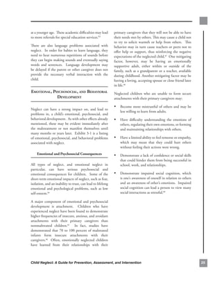 at.a.younger.age...These.academic.difficulties.may.lead.         primary.caregivers.that.they.will.not.be.able.to.have.
to.more.referrals.for.special.education.services.83..            their.needs.met.by.others..This.may.cause.a.child.not.
                                                                 to. try. to. solicit. warmth. or. help. from. others.. . This.
There. are. also. language. problems. associated. with.          behavior.may.in.turn.cause.teachers.or.peers.not.to.
neglect...In.order.for.babies.to.learn.language,.they.           offer. help. or. support,. thus. reinforcing. the. negative.
need.to.hear.numerous.repetitions.of.sounds.before.              expectations.of.the.neglected.child.87..One.mitigating.
they.can.begin.making.sounds.and.eventually.saying.              factor,. however,. may. be. having. an. emotionally.
words. and. sentences.. . Language. development. may.            supportive. adult,. either. within. or. outside. of. the.
be. delayed. if. the. parent. or. other. caregiver. does. not.   family,. such. as. a. grandparent. or. a. teacher,. available.
provide. the. necessary. verbal. interaction. with. the.         during.childhood..Another.mitigating.factor.may.be.
child...                                                         having.a.loving,.accepting.spouse.or.close.friend.later.
                                                                 in.life.88..
emotionAl, PsyChosoCiAl, And behAviorAl                          Neglected. children. who. are. unable. to. form. secure.
             develoPment                                         attachments.with.their.primary.caregivers.may:.

                                                                 • Become. more. mistrustful. of. others. and. may. be.
Neglect. can. have. a. strong. impact. on,. and. lead. to.
                                                                     less.willing.to.learn.from.adults...
problems. in,. a. child’s. emotional,. psychosocial,. and.
behavioral.development...As.with.other.effects.already.          • Have. difficulty. understanding. the. emotions. of.
mentioned,. these. may. be. evident. immediately. after.             others,.regulating.their.own.emotions,.or.forming.
the. maltreatment. or. not. manifest. themselves. until.             and.maintaining.relationships.with.others..
many.months.or.years.later...Exhibit.3-1.is.a.listing.
of.emotional,.psychosocial,.and.behavioral.problems.             • Have.a.limited.ability.to.feel.remorse.or.empathy,.
associated.with.neglect..                                            which. may. mean. that. they. could. hurt. others.
                                                                     without.feeling.their.actions.were.wrong..
    emotional.and.Psychosocial.consequences                      • Demonstrate.a.lack.of.confidence.or.social.skills.
                                                                     that.could.hinder.them.from.being.successful.in.
All. types. of. neglect,. and. emotional. neglect. in.               school,.work,.and.relationships..
particular,. can. have. serious. psychosocial. and.
emotional. consequences. for. children.. . Some. of. the.        • Demonstrate. impaired. social. cognition,. which.
short-term.emotional.impacts.of.neglect,.such.as.fear,.              is.one’s.awareness.of.oneself.in.relation.to.others.
isolation,.and.an.inability.to.trust,.can.lead.to.lifelong.          and.an.awareness.of.other’s.emotions...Impaired.
emotional. and. psychological. problems,. such. as. low.             social.cognition.can.lead.a.person.to.view.many.
self-esteem.84..                                                     social.interactions.as.stressful.89

A. major. component. of. emotional. and. psychosocial.
development. is. attachment.. . Children. who. have.
experienced.neglect.have.been.found.to.demonstrate.
higher.frequencies.of.insecure,.anxious,.and.avoidant.
attachments. with. their. primary. caregivers. than.
nonmaltreated. children.85. . In. fact,. studies. have.
demonstrated. that. 70. to. 100. percent. of. maltreated.
infants. form. insecure. attachments. with. their.
caregivers.86. . Often,. emotionally. neglected. children.
have. learned. from. their. relationships. with. their.



Child Neglect: A Guide for Prevention, Assessment, and Intervention                                                               
 