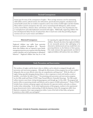 societal.consequences

  Society.pays.for.many.of.the.consequences.of.neglect...There.are.large.monetary.costs.for.maintaining.
  child.welfare.systems,.judicial.systems,.law.enforcement,.special.education.programs,.and.physical.and.
  mental.health.systems.that.are.needed.to.respond.to.and.to.treat.victims.of.child.neglect.and.their.families...
  Many.indirect.societal.consequences.also.exist,.such.as.increased.juvenile.delinquency,.adult.criminal.
  activity,.mental.illness,.substance.abuse,.and.domestic.violence...There.may.be.a.loss.of.productivity.due.
  to.unemployment.and.underemployment.associated.with.neglect...Additionally,.supporting.children.who.
  have.developmental.delays.because.of.malnutrition.often.is.much.more.costly.than.providing.adequate.
  nutrition.and.care.to.poor.women.and.children.91.


              Behavioral.consequences                          for.repeating.the.neglectful.behavior.with.their.own.
                                                               children...Research.also.shows.that.neglected.children.
Neglected. children. may. suffer. from. particular.            do. not. necessarily. perceive. their. upbringing. to. be.
behavioral. problems. throughout. life.. . Research.           abnormal.or.dysfunctional.and.may.model.their.own.
shows.that.children.who.are.exposed.to.poor.family.            parenting.behavior.on.the.behavior.of.their.parents..    .
management.practices.are.at.a.greater.risk.of.developing.      One.study.estimates.that.approximately.one-third.of.
conduct.disorders.and.of.participating.in.delinquent.          neglected.children.will.maltreat.their.own.children.93
behavior.92. . Neglected. children. also. may. be. at. risk.




                                     early.Prevention.and.intervention

 The.incidence.of.neglect.and.the.harm.it.does.to.children.can.be.reduced.or.mitigated.through.early.
 prevention.and.intervention.programs...Although.the.effectiveness.of.these.programs.has.not.been.studied.
 adequately,.they.are.most.effective.when.they.are.comprehensive.and.long-term.94..With.the.effects.of.
 neglect.being.especially.damaging.during.infancy,.it.also.is.important.to.work.with.families.as.early.as.
 possible—even.before.the.baby.is.born.95..Two.promising.early.prevention.and.intervention.programs.
 are.the.Olds.model.and.Project.STEEP.(Steps.Toward.Effective,.Enjoyable.Parenting)...The.Olds.model.
 utilizes.intensive.nurse.home.visiting.during.pregnancy.and.through.age.2.of.the.child...The.program.had.
 positive.effects.on.parenting.attitudes.and.behavior.and.on.reports.of.child.maltreatment.96..Project.STEEP.
 includes.home.visitation.and.group.support.and.education.for.expectant.mothers.and.seeks.to.enhance.
 mother-infant.relationships...In.the.initial.implementation.of.this.program,.mothers.in.the.experimental.
 group.demonstrated.a.better.understanding.of.child.development,.better.life.management.skills,.fewer.
 depressive.symptoms,.fewer.repeat.pregnancies.within.2.years.of.the.birth.of.their.baby,.and.greater.
 sensitivity.to.their.child’s.cues.and.signals.97.




Child Neglect: A Guide for Prevention, Assessment, and Intervention                                                         
 