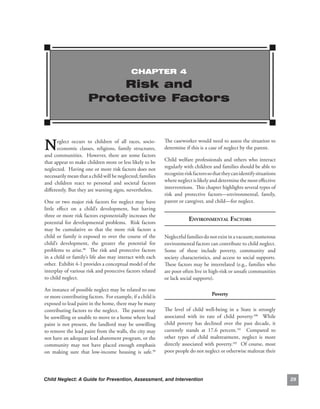 ChAPTEr 4

                             risk and
                        Protective Factors



N      eglect. occurs. to. children. of. all. races,. socio-
       economic. classes,. religions,. family. structures,.
and. communities.. . However,. there. are. some. factors.
                                                                  The.caseworker.would.need.to.assess.the.situation.to.
                                                                  determine.if.this.is.a.case.of.neglect.by.the.parent.

that.appear.to.make.children.more.or.less.likely.to.be.           Child. welfare. professionals. and. others. who. interact.
neglected...Having.one.or.more.risk.factors.does.not.             regularly.with.children.and.families.should.be.able.to.
necessarily.mean.that.a.child.will.be.neglected;.families.        recognize.risk.factors.so.that.they.can.identify.situations.
and. children. react. to. personal. and. societal. factors.       where.neglect.is.likely.and.determine.the.most.effective.
differently..But.they.are.warning.signs,.nevertheless..           interventions...This.chapter.highlights.several.types.of.
                                                                  risk. and. protective. factors—environmental,. family,.
One.or.two.major.risk.factors.for.neglect.may.have.               parent.or.caregiver,.and.child—for.neglect.
little. effect. on. a. child’s. development,. but. having.
three.or.more.risk.factors.exponentially.increases.the.
                                                                               environmentAl fACtors
potential. for. developmental. problems.. . Risk. factors.
may. be. cumulative. so. that. the. more. risk. factors. a.
child. or. family. is. exposed. to. over. the. course. of. the.   Neglectful.families.do.not.exist.in.a.vacuum;.numerous.
child’s. development,. the. greater. the. potential. for.         environmental.factors.can.contribute.to.child.neglect...
problems. to. arise.98. . The. risk. and. protective. factors.    Some. of. these. include. poverty,. community. and.
in.a.child.or.family’s.life.also.may.interact.with.each.          society.characteristics,.and.access.to.social.supports..
                                                                                                                         .
other...Exhibit.4-1.provides.a.conceptual.model.of.the.           These.factors.may.be.interrelated.(e.g.,.families.who.
interplay.of.various.risk.and.protective.factors.related.         are.poor.often.live.in.high-risk.or.unsafe.communities.
to.child.neglect.                                                 or.lack.social.supports)..

An.instance.of.possible.neglect.may.be.related.to.one.
or.more.contributing.factors...For.example,.if.a.child.is.                                  Poverty
exposed.to.lead.paint.in.the.home,.there.may.be.many.
contributing.factors.to.the.neglect...The.parent.may.             The. level. of. child. well-being. in. a. State. is. strongly.
be.unwilling.or.unable.to.move.to.a.home.where.lead.              associated. with. its. rate. of. child. poverty.100. . While.
paint. is. not. present,. the. landlord. may. be. unwilling.      child. poverty. has. declined. over. the. past. decade,. it.
to.remove.the.lead.paint.from.the.walls,.the.city.may.            currently. stands. at. 17.6. percent.101. . Compared. to.
not.have.an.adequate.lead.abatement.program,.or.the.              other. types. of. child. maltreatment,. neglect. is. more.
community. may. not. have. placed. enough. emphasis.              directly. associated. with. poverty.102. . Of. course,. most.
on. making. sure. that. low-income. housing. is. safe.99.         poor.people.do.not.neglect.or.otherwise.maltreat.their.




Child Neglect: A Guide for Prevention, Assessment, and Intervention                                                                
 