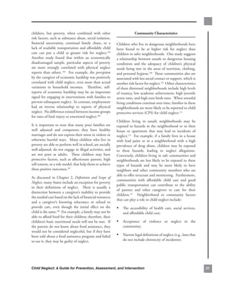 children,. but. poverty,. when. combined. with. other.                         community.characteristics
risk.factors,.such.as.substance.abuse,.social.isolation,.
financial. uncertainty,. continual. family. chaos,. or. a.       Children.who.live.in.dangerous.neighborhoods.have.
lack. of. available. transportation. and. affordable. child.     been. found. to. be. at. higher. risk. for. neglect. than.
care. can. put. a. child. at. greater. risk. for. neglect.104.   children.in.safer.neighborhoods...One.study.suggests.
Another. study. found. that. within. an. economically.           a.relationship.between.unsafe.or.dangerous.housing.
disadvantaged. sample,. particular. aspects. of. poverty.        conditions. and. the. adequacy. of. children’s. physical.
are. more. strongly. correlated. with. physical. neglect.        needs. being. met. in. the. areas. of. nutrition,. clothing,.
reports. than. others. 105. . For. example,. the. perception.    and.personal.hygiene.109..These.communities.also.are.
by.the.caregiver.of.economic.hardship.was.positively.            associated.with.less.social.contact.or.support,.which.is.
correlated.with.child.neglect,.even.more.than.actual.            another.risk.factor.for.neglect.110..Other.characteristics.
variations. in. household. incomes.. . Therefore,. self-         of.these.distressed.neighborhoods.include.high.levels.
reports. of. economic. hardship. may. be. an. important.         of.truancy,.low.academic.achievement,.high.juvenile.
signal.for.engaging.in.interventions.with.families.to.           arrest.rates,.and.high.teen.birth.rates...When.stressful.
prevent.subsequent.neglect...In.contrast,.employment.            living.conditions.continue.over.time,.families.in.these.
had. an. inverse. relationship. to. reports. of. physical.       neighborhoods.are.more.likely.to.be.reported.to.child.
neglect...No.difference.existed.between.income.groups.           protective.services.(CPS).for.child.neglect.111
for.rates.of.fatal.injury.or.emotional.neglect.106..
                                                                 Children. living. in. unsafe. neighborhoods. may. be.
It. is. important. to. note. that. many. poor. families. are.    exposed. to. hazards. in. the. neighborhood. or. in. their.
well. adjusted. and. competent;. they. have. healthy.            house. or. apartment. that. may. lead. to. incidents. of.
marriages.and.do.not.express.their.stress.in.violent.or.         neglect.112. . For. example,. if. a. family. lives. in. a. house.
otherwise.hurtful.ways...Many.children.who.live.in.              with. lead. paint. or. in. a. neighborhood. with. a. high.
poverty.are.able.to.perform.well.in.school,.are.socially.        prevalence. of. drug. abuse,. children. may. be. exposed.
well-adjusted,.do.not.engage.in.illegal.activities,.and.         to. these. hazards,. leading. to. neglect. allegations..        .
are. not. poor. as. adults.. . These. children. may. have.       Conversely,.children.living.in.safe.communities.and.
protective. factors,. such. as. affectionate. parents,. high.    neighborhoods.are.less.likely.to.be.exposed.to.these.
self-esteem,.or.a.role.model,.that.help.them.to.achieve.         types. of. hazards. and. may. be. more. likely. to. have.
these.positive.outcomes.107.                                     neighbors. and. other. community. members. who. are.
                                                                 able.to.offer.structure.and.monitoring...Furthermore,.
As. discussed. in. Chapter. 2,. Definition and Scope of
                                                                 communities. with. affordable. child. care. and. good.
Neglect,.many.States.include.an.exception.for.poverty.
                                                                 public. transportation. can. contribute. to. the. ability.
in. their. definitions. of. neglect.. . There. is. usually. a.
                                                                 of. parents. and. other. caregivers. to. care. for. their.
distinction.between.a.caregiver’s.inability.to.provide.
                                                                 children.113. . Neighborhood. or. community. factors.
the.needed.care.based.on.the.lack.of.financial.resources.
                                                                 that.can.play.a.role.in.child.neglect.include:
and. a. caregiver’s. knowing. reluctance. or. refusal. to.
provide. care,. even. though. the. initial. effect. on. the.     • The. accessibility. of. health. care,. social. services,.
child.is.the.same.108..For.example,.a.family.may.not.be.              and.affordable.child.care;
able.to.afford.food.for.their.children;.therefore,.their.
children’s.basic.nutritional.needs.will.not.be.met...If.         • Acceptance. of. violence. or. neglect. in. the.
the.parents.do.not.know.about.food.assistance,.they.                  community;
would.not.be.considered.neglectful,.but.if.they.have.
been.told.about.a.food.assistance.program.and.failed.            • Narrow.legal.definitions.of.neglect.(e.g.,.laws.that.
to.use.it,.they.may.be.guilty.of.neglect...                           do.not.include.chronicity.of.incidents);




Child Neglect: A Guide for Prevention, Assessment, and Intervention                                                                  
 