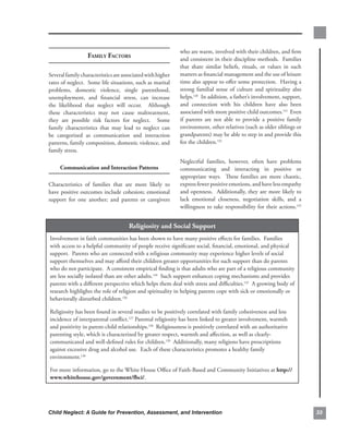 who.are.warm,.involved.with.their.children,.and.firm.
                  fAmily fACtors                              and.consistent.in.their.discipline.methods...Families.
                                                              that. share. similar. beliefs,. rituals,. or. values. in. such.
Several.family.characteristics.are.associated.with.higher.    matters.as.financial.management.and.the.use.of.leisure.
rates.of.neglect...Some.life.situations,.such.as.marital.     time.also.appear.to.offer.some.protection...Having.a.
problems,. domestic. violence,. single. parenthood,.          strong. familial. sense. of. culture. and. spirituality. also.
unemployment,. and. financial. stress,. can. increase.        helps.120..In.addition,.a.father’s.involvement,.support,.
the. likelihood. that. neglect. will. occur.. . Although.     and. connection. with. his. children. have. also. been.
these. characteristics. may. not. cause. maltreatment,.       associated.with.more.positive.child.outcomes.121..Even.
they. are. possible. risk. factors. for. neglect.. . Some.    if. parents. are. not. able. to. provide. a. positive. family.
family. characteristics. that. may. lead. to. neglect. can.   environment,.other.relatives.(such.as.older.siblings.or.
be. categorized. as. communication. and. interaction.         grandparents).may.be.able.to.step.in.and.provide.this.
patterns,.family.composition,.domestic.violence,.and.         for.the.children.122
family.stress..
                                                              Neglectful. families,. however,. often. have. problems.
     communication.and.interaction.Patterns                   communicating. and. interacting. in. positive. or.
                                                              appropriate. ways.. . These. families. are. more. chaotic,.
Characteristics. of. families. that. are. more. likely. to.   express.fewer.positive.emotions,.and.have.less.empathy.
have.positive.outcomes.include.cohesion;.emotional.           and.openness...Additionally,.they.are.more.likely.to.
support. for. one. another;. and. parents. or. caregivers.    lack. emotional. closeness,. negotiation. skills,. and. a.
                                                              willingness.to.take.responsibility.for.their.actions.123.


                                      religiosity.and.social.support
Involvement.in.faith.communities.has.been.shown.to.have.many.positive.effects.for.families...Families.
with.access.to.a.helpful.community.of.people.receive.significant.social,.financial,.emotional,.and.physical.
support...Parents.who.are.connected.with.a.religious.community.may.experience.higher.levels.of.social.
support.themselves.and.may.afford.their.children.greater.opportunities.for.such.support.than.do.parents.
who.do.not.participate...A.consistent.empirical.finding.is.that.adults.who.are.part.of.a.religious.community.
are.less.socially.isolated.than.are.other.adults.124..Such.support.enhances.coping.mechanisms.and.provides.
parents.with.a.different.perspective.which.helps.them.deal.with.stress.and.difficulties.125..A.growing.body.of.
research.highlights.the.role.of.religion.and.spirituality.in.helping.parents.cope.with.sick.or.emotionally.or.
behaviorally.disturbed.children.126

Religiosity.has.been.found.in.several.studies.to.be.positively.correlated.with.family.cohesiveness.and.less.
incidence.of.interparental.conflict.127 Parental.religiosity.has.been.linked.to.greater.involvement,.warmth.
and.positivity.in.parent-child.relationships.128. Religiousness.is.positively.correlated.with.an.authoritative.
parenting.style,.which.is.characterized.by.greater.respect,.warmth.and.affection,.as.well.as.clearly-
communicated.and.well-defined.rules.for.children.129..Additionally,.many.religions.have.proscriptions.
against.excessive.drug.and.alcohol.use...Each.of.these.characteristics.promotes.a.healthy.family.
environment.130

For.more.information,.go.to.the.White.House.Office.of.Faith-Based.and.Community.Initiatives.at.http://
www.whitehouse.gov/government/fbci/..




Child Neglect: A Guide for Prevention, Assessment, and Intervention                                                             
 
