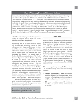 effects.of.witnessing.domestic.violence.on.children
 In.many.families.affected.by.domestic.violence,.the.parents.believe.that.their.children.are.not.witnessing.
 the.incidents,.but.reports.from.children.show.that.between.80.and.90.percent.are.aware.of.the.abuse.
 and.can.provide.detailed.accounts.of.it.139..Children.who.witness.domestic.violence.often.suffer.harmful.
 consequences...The.extent.of.the.harm.possibly.depends.upon.the.child’s.age,.developmental.stage,.gender,.
 and.role.in.the.family...Some.research.suggests.that.exposure.to.domestic.violence.increases.the.likelihood.
 that.children.will.engage.in.delinquent.and.criminal.behaviors.as.teenagers.and.adults.and.will.have.
 problems.with.violence.in.future.relationships.140..Other.studies,.however,.do.not.show.these.negative.
 effects...With.increasing.recognition.of.the.effect.exposure.to.domestic.violence.can.have.on.children,.
 many.CPS.agencies.consider.it.a.form.of.emotional.abuse...For.more.information,.see.Child Protection in
 Families Experiencing Domestic Violence at.http://www.childwelfare.gov/pubs/usermanual.cfm.


with.“failure.or.inability.to.protect”.often.depends.on.                                family.stress.
whether. the. caregivers. knew. or. should. have. known.
that.their.children.were.being.abused.141..                       Neglectful. families. often. have. experienced. stressful.
                                                                  life. events. due. to. financial. difficulties,. substance.
Studies. show. that. in. 30. to. 60. percent. of. homes.          abuse. problems,. housing. problems,. illness,. or.
with. identified. cases. of. domestic. violence. or. child.       other. challenges.. . Families. that. are. coping. with.
maltreatment,. it. is. likely. that. both. types. of. abuse.      such.problems.may.not.have.the.time.or.emotional.
exist.142..In.some.communities,.child.welfare.agencies.           capacity. to. provide. for. the. basic. needs. of. their.
and.domestic.violence.service.providers.have.started.             children.or.to.participate.in.interventions...Neglectful.
working.together.to.find.ways.to.support.both.adult.              families.often.report.more.day-to-day.stress.than.non-
victims. and. their. children.143. . An. example. of. this. is.   neglectful.families...In.addition,.particularly.stressful.
The Greenbook Demonstration Initiative...The.Family.              life.events.(such.as.the.loss.of.a.job.or.the.death.of.
Violence. Department. of. the. National. Council.                 a. family. member). may. exacerbate. characteristics. in.
of. Juvenile. and. Family. Court. Judges. convened.               the. family,. such. as. hostility,. anxiety,. or. depression,.
leading. family. court. judges. and. experts. on. child.          which.may.increase.levels.of.family.conflict.and.child.
maltreatment. and. domestic. violence.. . This,. in.              maltreatment.145
turn,. led. to. the. Federal. demonstration. initiative,.
a. joint. effort. between. several. agencies. in. the. U.S..      When. assessing. a. family,. it. may. be. helpful. for. a.
Department.of.Health.and.Human.Services.and.the.                  CPS. worker. to. classify. stresses. into. the. following.
U.S..Department.of.Justice..Preliminary.results.from.             categories:
this. project. include. increased. routine. screening. for.
domestic.violence.by.CPS.caseworkers.and.increased.               • chronic. environmental. stress—background.
routine.screening.for.child.maltreatment.by.domestic.                 stress.that.is.based.in.the.environment.and.social.
violence. service. providers.. . Additional. changes. in.             structure,.including.dangerous.housing,.indigent.
CPS. policies. and. practices. include. increased. inter-             neighborhoods,.and.chronic.unemployment;
agency.cooperation,.regular.training.on.the.dynamics.
                                                                  • life.events—stressful.events.and.life.transitions,.
of. domestic. violence,. and. sharing. resources. with.
                                                                      including.a.job.loss,.the.death.of.a.loved.one,.or.
domestic.violence.organizations. 144
                                                                      an.eviction;

 For. . more. on. The. Greenbook. Initiative,. go. to.
 http://www.thegreenbook.info/init.htm.




Child Neglect: A Guide for Prevention, Assessment, and Intervention                                                                
 
