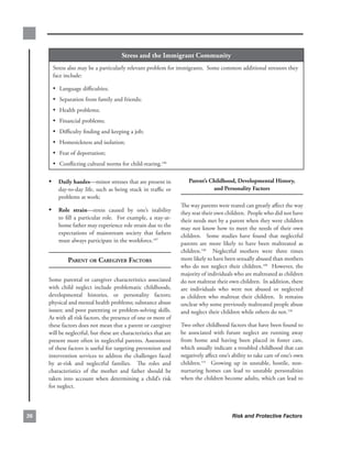 stress.and.the.immigrant.community
       Stress.also.may.be.a.particularly.relevant.problem.for.immigrants...Some.common.additional.stressors.they.
       face.include:.

       • Language.difficulties;
       • Separation.from.family.and.friends;
       • Health.problems;
       • Financial.problems;
       • Difficulty.finding.and.keeping.a.job;
       • Homesickness.and.isolation;
       • Fear.of.deportation;
       • Conflicting.cultural.norms.for.child-rearing.146

     • daily.hassles—minor.stresses.that.are.present.in.                   Parent’s.childhood,.developmental.History,..
         day-to-day.life,.such.as.being.stuck.in.traffic.or.                         and.Personality.factors
         problems.at.work;.
                                                                        The.way.parents.were.reared.can.greatly.affect.the.way.
     • role. strain—stress. caused. by. one’s. inability.               they.rear.their.own.children...People.who.did.not.have.
         to. fill. a. particular. role.. . For. example,. a. stay-at-   their.needs.met.by.a.parent.when.they.were.children.
         home.father.may.experience.role.strain.due.to.the.             may.not.know.how.to.meet.the.needs.of.their.own.
         expectations. of. mainstream. society. that. fathers.          children.. . Some. studies. have. found. that. neglectful.
         must.always.participate.in.the.workforce.147..                 parents. are. more. likely. to. have. been. maltreated. as.
                                                                        children.148. . Neglectful. mothers. were. three. times.
              PArent or CAregiver fACtors                               more.likely.to.have.been.sexually.abused.than.mothers.
                                                                        who. do. not. neglect. their. children.149. . However,. the.
                                                                        majority.of.individuals.who.are.maltreated.as.children.
     Some. parental. or. caregiver. characteristics. associated.        do.not.maltreat.their.own.children...In.addition,.there.
     with. child. neglect. include. problematic. childhoods,.           are. individuals. who. were. not. abused. or. neglected.
     developmental. histories,. or. personality. factors;.              as. children. who. maltreat. their. children.. . It. remains.
     physical.and.mental.health.problems;.substance.abuse.              unclear.why.some.previously.maltreated.people.abuse.
     issues;.and.poor.parenting.or.problem-solving.skills..     .       and.neglect.their.children.while.others.do.not.150.
     As.with.all.risk.factors,.the.presence.of.one.or.more.of.
     these.factors.does.not.mean.that.a.parent.or.caregiver.            Two.other.childhood.factors.that.have.been.found.to.
     will.be.neglectful,.but.these.are.characteristics.that.are.        be. associated. with. future. neglect. are. running. away.
     present.more.often.in.neglectful.parents..Assessment.              from. home. and. having. been. placed. in. foster. care,.
     of.these.factors.is.useful.for.targeting.prevention.and.           which.usually.indicate.a.troubled.childhood.that.can.
     intervention. services. to. address. the. challenges. faced.       negatively.affect.one’s.ability.to.take.care.of.one’s.own.
     by. at-risk. and. neglectful. families.. . The. roles. and.        children.151. . Growing. up. in. unstable,. hostile,. non-
     characteristics. of. the. mother. and. father. should. be.         nurturing. homes. can. lead. to. unstable. personalities.
     taken. into. account. when. determining. a. child’s. risk.         when.the.children.become.adults,.which.can.lead.to.
     for.neglect.



6                                                                                               Risk and Protective Factors
 