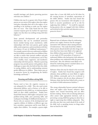 stressful. marriages. and. abusive. parenting. practices.         expect. that. a. 4-year. old. child. can. be. left. alone. for.
with.their.own.children.152..                                     the. evening. because. of. unrealistic. expectations. of.
                                                                  the. child’s. abilities.. . Studies. also. have. found. that.
Children.also.may.be.at.greater.risk.of.harm.if.their.            parents. who. are. inconsistent. with. discipline. or. use.
parents.are.not.aware.of.the.neglect,.deny.that.neglect.          harsh. or. excessive. punishment. can. be. at. risk. for.
took.place,.downplay.their.role.in.the.neglect,.or.are.           neglecting. their. children.157. . As. would. be. expected,.
unwilling. to. do. anything. to. make. sure. the. neglect.        having. parents. who. are. engaged. with. their. children.
does. not. recur.. . One. study. found. that. the. most.          and.involved.in.their.activities.and.education.acts.as.a.
common.response.given.by.mothers.for.supervisory.                 protective.factor.158.
neglect.was.that.there.was.nothing.wrong.with.their.
behavior.153..
                                                                                      substance.abuse
Some. parental. developmental. and. personality.
characteristics. that. can. be. considered. protective.           Reported.rates.of.substance.abuse.by.maltreating.
factors. include. having. secure. attachments,. stable.           parents.vary;.neglect,.however,.has.the.strongest.
relationships. with. their. own. parents,. good. coping.          association.with.substance.abuse.among.all.forms.
skills,.social.competence,.and.reconciliation.with.their.         of.maltreatment...One.study.found.that.children.
own. history. (if. any). of. childhood. maltreatment.154.         whose.parents.abused.alcohol.and.other.drugs.were.
For.example,.parents.who.were.maltreated.as.children.             more.than.four.times.more.likely.to.be.neglected.
may.be.less.likely.to.maltreat.their.own.children.if.they.        than.children.whose.parents.did.not.159..According.
are. able. to. resolve. their. internal. conflicts. and. pain.    to.one.study.of.CPS.caseworkers,.65.percent.of.
related.to.their.history.of.maltreatment.and.if.they.             maltreated.children.who.had.parents.with.substance.
have. a. healthy,. intact,. supportive,. and. nonabusive.         abuse.problems.were.maltreated.while.the.parent.was.
relationship.with.their.parents...Marital.or.parenting.           intoxicated...Also,.the.substance.most.likely.to.be.
programs.may.provide.parents.with.guidance.about.                 abused.by.maltreating.parents.is.alcohol.(alone.or.in.
challenges.to.expect.after.the.birth.of.their.first.child,.       combination.with.an.illicit.drug).160
in.rearing.children,.and.in.understanding.common.
gender.differences.in.children...These.classes.may.act.           Substance.abuse.also.may.be.related.to.the.recurrence.
as. protective. factors. by. strengthening. the. family’s.        of. neglect.. . Studies. have. found. that. caregivers. with.
knowledge.and.bonds.155                                           substance.abuse.problems.are.more.likely.to.neglect.
                                                                  their. children. continually. and. to. be. re-referred. to.
                                                                  CPS.than.caregivers.who.do.not.abuse.substances.161.
        Parenting.and.Problem-solving.skills
                                                                  Substance.abuse.also.has.been.linked.with.as.many.as.
                                                                  two.thirds.of.child.maltreatment.fatalities.162.
Parents. need. to. have. the. cognitive. resources. to.
care.adequately.for.a.child...They.also.need.certain.
                                                                  This. strong. relationship. between. parental. substance.
educational. abilities,. such. as. literacy,. to. be. able. to.
                                                                  abuse. and. neglect. exists. because. substance. abuse.
care.properly.for.their.child.(e.g.,.to.read.prescription.
                                                                  impairs. one’s. mental. functioning. and. can. affect.
labels. on. their. child’s. medication).. . Studies. have.
                                                                  decision-making...Parents.who.are.abusing.substances.
found.links.between.child.neglect.and.parents’.poor.
                                                                  often. cannot. make. appropriate. decisions,. such. as.
problem-solving. skills,. poor. parenting. skills,. and.
                                                                  preventing.a.young.child.from.going.out.alone.late.at.
inadequate.knowledge.of.childhood.development.156.
                                                                  night.or.supervising.their.children.adequately...They.
Parents.who.are.unaware.of.the.developmental.and.
                                                                  also.often.put.their.own.needs.ahead.of.the.needs.of.
cognitive. abilities. of. children. at. different. ages. may.
                                                                  the. child,. such. as. spending. money. on. drugs. rather.
have. unrealistic. expectations. and. be. more. likely. to.
                                                                  than.on.food.for.the.child..
neglect.their.children...For.example,.a.parent.might.




Child Neglect: A Guide for Prevention, Assessment, and Intervention                                                                 
 
