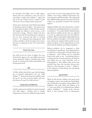 are. associated. with. higher. rates. of. child. neglect..    .     may. be. more. at. risk. for. being. neglected. than. other.
Parents. who. have. committed. a. crime. also. may. be.             children,. since. having. a. difficult. temperament. may.
more. likely. to. neglect. their. children.168. . Again,. this.     strain.the.parent-child.relationship...One.study.found.
may. be. because. criminal. activity. is. linked. to. other.        that.a.difficult.child.temperament.(as.perceived.by.the.
risk.factors,.such.as.substance.abuse.and.poverty..                 mother). was. specifically. associated. with. emotional.
                                                                    neglect.172...
Parents’.prior.involvement.with.CPS.has.been.linked.
to.subsequent.reports.of.neglect...These.parents.may.               Neglected.children.also.often.demonstrate.a.distinct.
be.discouraged,.less.likely.to.think.that.their.situation.          set.of.behaviors.including.being.passive,.nonassertive,.
will. change,. less. willing. to. receive. services,. or. less.     or.withdrawn.173..It.is.unclear.whether.children.develop.
motivated. to. change.. . However,. families. who. have.            these. behavior. problems. because. they. are. neglected.
been.involved.with.CPS.and.had.positive.experiences.                or. if. they. are. neglected. because. they. have. behavior.
may. be. more. motivated. and. open. to. receiving.                 problems...When.considering.the.relationship.between.
services.169..It.is.important.that.young.parents,.both.             behavior.problems.and.neglect,.a.CPS.worker.should.
mothers.and.fathers,.obtain.the.support.they.need.so.               assess.whether.the.neglected.child.actually.has.more.
that.they.can.adequately.attend.to.the.needs.of.their.              behavior.problems.or.if.the.neglectful.parent.merely.
children.                                                           believes.that.the.child.has.more.behavior.problems.

                                                                    Behavior. problems. can. be. categorized. as. either.
                     Child fACtors                                  internalizing.or.externalizing...Internalizing.behavior.
                                                                    is.a.behavior.or.a.feeling.that.is.directed.inward,.such.
                                                                    as. depression.. . Such. children. may. be. overlooked.
Any. child. can. be. the. victim. of. neglect,. but. some.
                                                                    because. they. rarely. act. out.. . Externalizing. behavior.
characteristics.appear.to.be.more.highly.represented.
                                                                    is.characterized.by.outward.expressions.of.behaviors.
among. maltreated. children,. including. being. under.
                                                                    and. feelings. that. are. easily. observable,. such. as.
the.age.of.3,.having.certain.behavioral.problems,.and.
                                                                    being.aggressive...These.children.often.receive.more.
having.special.needs..
                                                                    attention. than. those. who. internalize. because. their.
                                                                    behavior. is. often. disruptive. to. others.174. . Exhibit. 4-
                             age                                    2. lists. indicators. of. internalizing. and. externalizing.
                                                                    behavior.problems.
In.2004,.children.from.birth.to.age.3.had.the.highest.
rate. of. reported. maltreatment. (16.1. per. 1,000.                                      special.needs.
children). 170..Research.also.shows.that.children.under.
the. age. of. 3. are. most. at. risk. for. neglect,. with. rates.
                                                                    While. the. link. between. children. with. special. needs.
decreasing.as.the.age.of.the.child.increases.171.
                                                                    and.neglect.is.unclear,.some.studies.have.found.higher.
                                                                    rates.of.child.abuse.and.neglect.among.children.with.
              temperament.and.Behavior.                             disabilities.. One. study. found. such. children. to. be.
                                                                    1.7.times.more.likely.to.be.maltreated.than.children.
A.child’s.temperament.and.behavior.may.be.associated.               without. disabilities.175. . Another. study,. however,.
with. child. neglect.. . Children. with. an. irritable.             failed. to. find. increased. levels. of. maltreatment.
temperament.and.who.have.difficulty.being.soothed.




Child Neglect: A Guide for Prevention, Assessment, and Intervention                                                                  
 