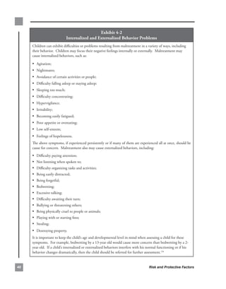 exhibit.4-2.
                              internalized.and.externalized.Behavior.Problems
     Children.can.exhibit.difficulties.or.problems.resulting.from.maltreatment.in.a.variety.of.ways,.including.
     their.behavior...Children.may.focus.their.negative.feelings.internally.or.externally...Maltreatment.may.
     cause.internalized.behaviors,.such.as:.

     • Agitation;
     • Nightmares;
     • Avoidance.of.certain.activities.or.people;
     • Difficulty.falling.asleep.or.staying.asleep;
     • Sleeping.too.much;
     • Difficulty.concentrating;
     • Hypervigilance;
     • Irritability;
     • Becoming.easily.fatigued;
     • Poor.appetite.or.overeating;
     • Low.self-esteem;
     • Feelings.of.hopelessness.
     The.above.symptoms,.if.experienced.persistently.or.if.many.of.them.are.experienced.all.at.once,.should.be.
     cause.for.concern...Maltreatment.also.may.cause.externalized.behaviors,.including:

     •   Difficulty.paying.attention;
     •   Not.listening.when.spoken.to;
     •   Difficulty.organizing.tasks.and.activities;
     •   Being.easily.distracted;
     •   Being.forgetful;
     •   Bedwetting;
     •   Excessive.talking;
     •   Difficulty.awaiting.their.turn;
     •   Bullying.or.threatening.others;
     •   Being.physically.cruel.to.people.or.animals;
     •   Playing.with.or.starting.fires;
     •   Stealing;
     • Destroying.property.
     It.is.important.to.keep.the.child’s.age.and.developmental.level.in.mind.when.assessing.a.child.for.these.
     symptoms...For.example,.bedwetting.by.a.13-year.old.would.cause.more.concern.than.bedwetting.by.a.2-
     year.old...If.a.child’s.internalized.or.externalized.behaviors.interfere.with.his.normal.functioning.or.if.his.
     behavior.changes.dramatically,.then.the.child.should.be.referred.for.further.assessment.176


0                                                                                      Risk and Protective Factors
 