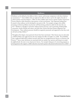 resilience
     Resilience.can.be.defined.as.the.ability.to.thrive,.mature,.and.increase.competence.in.the.face.of.adverse.
     circumstances.185..Some.children.who.are.neglected.are.able.not.only.to.survive.the.neglect,.but.also.to.
     achieve.positive.outcomes.despite.it...What.sets.these.children.apart.may.be.a.greater.number.of.protective.
     factors.related.to.either.themselves,.their.parents,.or.their.environment...One.important.finding.from.
     research.is.that.resiliency.can.be.developed.at.any.point.in.life...For.example,.teenagers.who.exhibit.
     learning.or.behavior.problems.may.become.well-functioning,.productive.adults.by.the.time.they.are.
     30.186..Resilience.is.thought.to.stem.from.ordinary.human.processes,.such.as.parenting,.thinking.skills,.
     motivation,.rituals.of.family.and.culture,.and.other.basic.systems.that.foster.human.adaptation.and.
     development...These.ordinary.processes.should.be.recognized,.promoted,.and.supported.so.that.they.work.
     well.and.can.help.children.187.

     Throughout.this.chapter,.many.protective.factors.have.been.mentioned...These.factors.may.not.only.make.
     a.child.less.likely.to.be.neglected,.but.also.may.mitigate.the.effects.of.neglect.on.a.child...The.probability.
     that.a.neglected.child.will.be.resilient.increases.when.there.are.enough.protective.factors.to.counteract.risk.
     factors.188..Just.as.some.risk.factors.are.associated.with.one.another.(e.g.,.poverty.and.living.in.an.unsafe.
     neighborhood),.the.same.is.true.of.protective.factors...For.example,.being.part.of.a.mentoring.program.or.
     having.parents.who.support.a.child’s.education.may.lead.to.greater.educational.achievements.for.a.child.189




                                                                                    Risk and Protective Factors
 