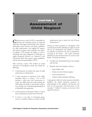 ChAPTEr 5

                               Assessment of
                                Child Neglect



C     hild.protective.services.(CPS).is.responsible.for.
      receiving. and. evaluating. reports. of. suspected.
child.abuse.and.neglect,.determining.if.the.reported.
                                                                   maltreatment. and. to. reduce. the. risk. of. future.
                                                                   maltreatment.190

information. meets. statutory. and. agency. guidelines.        During. the. initial. assessment. or. investigation,. CPS.
for. child. maltreatment,. and. judging. the. urgency.         must.determine.whether.child.abuse.or.neglect.occurred.
with. which. the. agency. must. respond. to. the. report.. .   and. can. be. substantiated. and. whether. to. conduct.
In. addition,. CPS. provides. the. public,. as. well. as.      an. evaluation. to. determine. the. risk. of. maltreatment.
individuals. who. report. allegations. of. child. abuse. or.   occurring. in. the. future.. . The. initial. assessment.
neglect. (frequently. referred. to. as. “reporters”),. with.   identifies.the.risk.and.safety.factors.of.concern.in.the.
information. about. State. statutes,. agency. guidelines,.     family...The.family.assessment:
and.the.roles.and.responsibilities.of.CPS.                     •   Considers.the.relationship.between.the.strengths.
After. receiving. a. report,. CPS. conducts. an. initial.          and.the.risks;
assessment. or. investigation,. which. may. include. the.      • Identifies.what.must.change.in.order.to:
following:
                                                                   –    Keep.children.safe;
• A. determination. of. whether. the. report. of. child.           –    Reduce.the.risk.of.(future).neglect;
    maltreatment.is.substantiated..
                                                                   –    Increase.permanency;
• A. safety. assessment. to. determine. if. the. child’s.          –    Enhance.child.and.family.well-being...
    immediate. safety. is. a. concern.. . If. it. is,. CPS.
    develops. a. safety. plan. with. interventions. to.        Consequently,. while. the. initial. assessment. identifies.
    ensure. the. child’s. protection. while. keeping. the.     problems,. the. family. assessment. promotes. an.
    child.within.the.family.or.with.family.members.            understanding. of. the. problems. and. becomes. the.
    (e.g.,.kinship.care.or.subsidized.guardianship),.if.       basis. for. the. prevention. and. intervention,. or. the.
    at.all.possible.and.appropriate.                           case.plan.191..Exhibit.5-1.presents.an.overview.of.the.
                                                               typical.CPS.process.
• A.risk.assessment.to.determine.if.there.is.a.risk.of.
    future.maltreatment.and.the.level.of.that.risk.

• A. service. or. case. plan,. if. continuing. agency.
    services,.is.needed.to.address.any.effects.of.child.




Child Neglect: A Guide for Prevention, Assessment, and Intervention                                                          
 