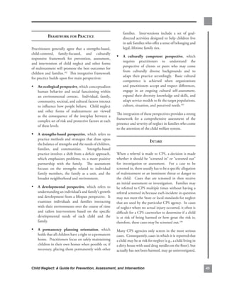 families.. . Interventions. include. a. set. of. goal-
            frAmework for PrACtiCe                                 directed.activities.designed.to.help.children.live.
                                                                   in.safe.families.who.offer.a.sense.of.belonging.and.
Practitioners. generally. agree. that. a. strengths-based,.        legal,.lifetime.family.ties.
child-centered,. family-focused,. and. culturally.
responsive framework. for. prevention,. assessment,.
                                                              • a. culturally. competent. perspective,. which.
                                                                   requires. practitioners. to. understand. the.
and. intervention. of. child. neglect. and. other. forms.
                                                                   perspective. of. clients. or. peers. who. may. come.
of.maltreatment.will.promote.the.best.outcomes.for.
                                                                   from. culturally. diverse. backgrounds. and. to.
children.and.families.192..This.integrative.framework.
                                                                   adapt. their. practice. accordingly.. . Basic. cultural.
for.practice.builds.upon.five.main.perspectives:
                                                                   competence. is. achieved. when. organizations.
• an.ecological.perspective,.which.conceptualizes.                 and.practitioners.accept.and.respect.differences,.
    human. behavior. and. social. functioning. within.             engage. in. an. ongoing. cultural. self-assessment,.
    an. environmental. context.. . Individual,. family,.           expand.their.diversity.knowledge.and.skills,.and.
    community,.societal,.and.cultural.factors.interact.            adapt.service.models.to.fit.the.target.populations,.
    to. influence. how. people. behave.. . Child. neglect.         culture,.situation,.and.perceived.needs.193
    and. other. forms. of. maltreatment. are. viewed.
                                                              The.integration.of.these.perspectives.provides.a.strong.
    as. the. consequence. of. the. interplay. between. a.
                                                              framework. for. a. comprehensive. assessment. of. the.
    complex.set.of.risk.and.protective.factors.at.each.
                                                              presence.and.severity.of.neglect.in.families.who.come.
    of.these.levels.
                                                              to.the.attention.of.the.child.welfare.system...
• a. strengths-based. perspective,. which. refers. to.
    practice.methods.and.strategies.that.draw.upon.
                                                                                        intAke
    the.balance.of.strengths.and.the.needs.of.children,.
    families,. and. communities.. . Strengths-based.
    practice.involves.a.shift.from.a.deficit.approach,.       When.a.referral.is.made.to.CPS,.a.decision.is.made.
    which. emphasizes. problems,. to. a. more. positive.      whether.it.should.be.“screened.in”.or.“screened.out”.
    partnership. with. the. family.. . The. assessment.       for. investigation. or. assessment.. . For. a. case. to. be.
    focuses. on. the. strengths. related. to. individual.     screened.in,.there.usually.has.to.be.a.specific.allegation.
    family. members,. the. family. as. a. unit,. and. the.    of.maltreatment.or.an.imminent.threat.or.danger.to.
    broader.neighborhood.and.environment.                     the. child.. . Cases. that. are. screened. in. then. receive.
                                                              an.initial.assessment.or.investigation...Families.may.
• a. developmental. perspective,. which. refers. to.          be.referred.to.CPS.multiple.times.without.having.a.
    understanding.an.individual’s.and.family’s.growth.        referral.screened.in.because.each.incident.in.question.
    and.development.from.a.lifespan.perspective...It.         may.not.meet.the.State.or.local.standards.for.neglect.
    examines. individuals. and. families. interacting.        that.are.used.by.the.particular.CPS.agency...In.cases.
    with.their.environments.over.the.course.of.time.          of.neglect.where.no.actual.injury.occurred,.it.often.is.
    and. tailors. interventions. based. on. the. specific.    difficult.for.a.CPS.caseworker.to.determine.if.a.child.
    developmental. needs. of. each. child. and. the.          is. at. risk. of. being. harmed. or. how. great. the. risk. is;.
    family.                                                   therefore,.these.cases.may.be.screened.out.194.
• a. permanency. planning. orientation,. which.               Many.CPS.agencies.only.screen.in.the.most.serious.
    holds.that.all.children.have.a.right.to.a.permanent.      cases...Consequently,.cases.in.which.it.is.reported.that.
    home...Practitioners.focus.on.safely.maintaining.         a.child.may.be.at.risk.for.neglect.(e.g.,.a.child.living.in.
    children.in.their.own.homes.when.possible.or,.if.         a.dirty.house.with.used.drug.needles.on.the.floor),.but.
    necessary,.placing.them.permanently.with.other.           actually.has.not.been.harmed,.may.go.uninvestigated..      .



Child Neglect: A Guide for Prevention, Assessment, and Intervention                                                              
 