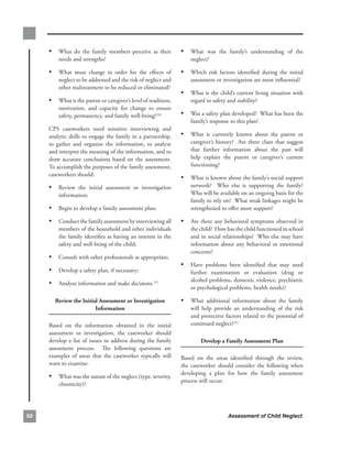 • What. do. the. family. members. perceive. as. their.            • What. was. the. family’s. understanding. of. the.
         needs.and.strengths?                                              neglect?

     • What. must. change. in. order. for. the. effects. of.           • Which. risk. factors. identified. during. the. initial.
         neglect.to.be.addressed.and.the.risk.of.neglect.and.              assessment.or.investigation.are.most.influential?
         other.maltreatment.to.be.reduced.or.eliminated?
                                                                       • What.is.the.child’s.current.living.situation.with.
     • What.is.the.parent.or.caregiver’s.level.of.readiness,.              regard.to.safety.and.stability?
         motivation,. and. capacity. for. change. to. ensure.
         safety,.permanency,.and.family.well-being?210.                • Was.a.safety.plan.developed?..What.has.been.the.
                                                                           family’s.response.to.this.plan?
     CPS. caseworkers. need. sensitive. interviewing. and.
     analytic.skills.to.engage.the.family.in.a.partnership,.           • What. is. currently. known. about. the. parent. or.
     to. gather. and. organize. the. information,. to. analyze.            caregiver’s. history?. . Are. there. clues. that. suggest.
     and.interpret.the.meaning.of.the.information,.and.to.                 that. further. information. about. the. past. will.
     draw. accurate. conclusions. based. on. the. assessment...            help. explain. the. parent. or. caregiver’s. current.
     To.accomplish.the.purposes.of.the.family.assessment,.                 functioning?
     caseworkers.should:
                                                                       • What.is.known.about.the.family’s.social.support.
     • Review. the. initial. assessment. or. investigation.                network?. . Who. else. is. supporting. the. family?.
                                                                                                                              .
         information;                                                      Who.will.be.available.on.an.ongoing.basis.for.the.
                                                                           family.to.rely.on?..What.weak.linkages.might.be.
     • Begin.to.develop.a.family.assessment.plan;                          strengthened.to.offer.more.support?

     • Conduct.the.family.assessment.by.interviewing.all.              •   Are.there.any.behavioral.symptoms.observed.in.
         members.of.the.household.and.other.individuals.                   the.child?..How.has.the.child.functioned.in.school.
         the.family.identifies.as.having.an.interest.in.the.               and.in.social.relationships?..Who.else.may.have.
         safety.and.well-being.of.the.child;                               information. about. any. behavioral. or. emotional.
                                                                           concerns?
     • Consult.with.other.professionals.as.appropriate;
                                                                       • Have. problems. been. identified. that. may. need.
     • Develop.a.safety.plan,.if.necessary;.                               further. examination. or. evaluation. (drug. or.
                                                                           alcohol.problems,.domestic.violence,.psychiatric.
     • Analyze.information.and.make.decisions.211
                                                                           or.psychological.problems,.health.needs)?

        review.the.initial.assessment.or.investigation.                • What. additional. information. about. the. family.
                         information                                       will. help. provide. an. understanding. of. the. risk.
                                                                           and.protective.factors.related.to.the.potential.of.
     Based. on. the. information. obtained. in. the. initial.              continued.neglect?212
     assessment. or. investigation,. the. caseworker. should.
     develop. a. list. of. issues. to. address. during. the. family.            develop.a.family.assessment.Plan
     assessment. process.. . The. following. questions. are.
     examples. of. areas. that. the. caseworker. typically. will.      Based. on. the. areas. identified. through. the. review,.
     want.to.examine:                                                  the. caseworker. should. consider. the. following. when.
                                                                       developing. a. plan. for. how. the. family. assessment.
     • What.was.the.nature.of.the.neglect.(type,.severity,.
                                                                       process.will.occur:
         chronicity)?




0                                                                                            Assessment of Child Neglect
 