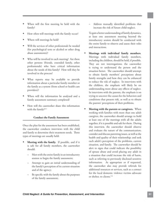 • When. will. the. first. meeting. be. held. with. the.          –   Address. mutually. identified. problems. that.
    family?                                                          increase.the.risk.of.future.child.neglect...

• How.often.will.meetings.with.the.family.occur?                 To.gain.a.better.understanding.of.family.dynamics,.
                                                                 at. least. one. assessment. meeting. beyond. the.
• Where.will.meetings.be.held?                                   introductory. session. should. be. conducted. with.
                                                                 the.entire.family.to.observe.and.assess.their.roles.
• Will.the.services.of.other.professionals.be.needed.            and.interactions...
    (for.psychological.tests.or.alcohol.or.other.drug.
    abuse.assessments)?                                      • meetings. with. individual. family. members..
                                                                                                           .
                                                                 Meetings. with. individual. family. members,.
• Who.will.be.involved.in.each.meeting?..Are.there.              including.the.children,.should.be.held,.if.possible..
                                                                                                                     .
    other. persons. (friends,. extended. family,. other.         They. are. not. interrogations;. the. caseworker.
    professionals). who. have. critical. information.            is. trying. to. understand. the. person. and. the.
    about.the.needs.of.this.family?..How.will.they.be.           situation.better...The.caseworker.should.attempt.
    involved.in.the.process?.                                    to. obtain. family. members’. perceptions. about.
• What. reports. may. be. available. to. provide.                family.strengths.and.how.they.can.be.enhanced.
    information.about.a.particular.family.member.or.             to.reduce.the.risk.of.neglect...In.interviews.with.
    the.family.as.a.system.(from.school.or.health.care.          the. children,. the. emphasis. will. likely. be. on.
    providers)?                                                  understanding.more.about.any.effects.of.neglect..   .
                                                                 In.interviews.with.the.parents,.the.emphasis.is.on.
• When. will. the. information. be. analyzed. and. a.            trying.to.uncover.the.causes.for.the.behaviors.and.
    family.assessment.summary.completed?                         conditions.that.present.risk,.as.well.as.to.obtain.
                                                                 the.parents’.perceptions.of.their.problems...
• How.will.the.caseworker.share.this.information.
    with.the.family?213.                                     •   meeting.with.the.parents.or.caregivers...When.
                                                                 working.with.families.with.more.than.one.adult.
          conduct.the.family.assessment                          caregiver,.the.caseworker.should.arrange.to.hold.
                                                                 at. least. one. of. the. meetings. with. all. the. adults.
                                                                 together,.if.it.is.possible.and.safe.for.them...During.
Once.the.plan.for.the.assessment.has.been.established,.
                                                                 this. interview,. the. caseworker. should. observe.
the. caseworker. conducts. interviews. with. the. child.
                                                                 and. evaluate. the. nature. of. the. communication;.
and.family.to.determine.their.treatment.needs...Three.
                                                                 consider.and.discuss.parenting.issues,.as.well.as.the.
types.of.meetings.are.usually.held:.
                                                                 health.and.quality.of.their.relationship;.and.seek.
•   meeting.with.the.family...If.possible,.and.if.it.            each.adult’s.perception.of.the.problems,.current.
    is. safe. for. all. family. members,. the. caseworker.       situation,.and.family...The.caseworker.should.be.
    should:                                                      alert. to. signs. that. could. indicate. the. possibility.
                                                                 of. spouse. abuse. and. avoid. placing. any. adult. in.
    –   Meet.with.the.entire.family.in.an.introductory.          a.situation.that.could.increase.the.risk.of.harm,.
        session.to.begin.the.family.assessment;                  such.as.referring.to.previously.disclosed.sensitive.
    –   Attempt.to.gain.an.initial.understanding.of.             information.. . As. appropriate. or. if. requested,.
        the.family’s.perception.of.its.current.situation.        the. caseworker. also. may. provide. referrals. for.
        and.of.the.agency;                                       additional.resources.or.services,.such.as.a.contact.
                                                                 for.the.local.domestic.violence.victims.advocate.
    –   Be.specific.with.the.family.about.the.purposes.
                                                                 or.shelter,.to.clients.214
        of.the.family.assessment;




Child Neglect: A Guide for Prevention, Assessment, and Intervention                                                           
 