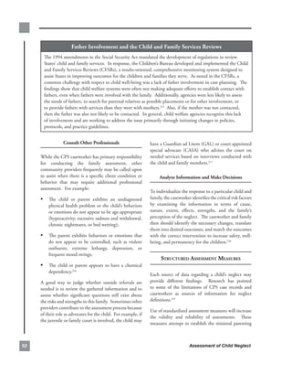 father.involvement.and.the.child.and.family.services.reviews
       The.1994.amendments.to.the.Social.Security.Act.mandated.the.development.of.regulations.to.review.
       States’.child.and.family.services...In.response,.the.Children’s.Bureau.developed.and.implemented.the.Child.
       and.Family.Services.Reviews.(CFSRs),.a.results-oriented,.comprehensive.monitoring.system.designed.to.
       assist.States.in.improving.outcomes.for.the.children.and.families.they.serve...As.noted.in.the.CFSRs,.a.
       common.challenge.with.respect.to.child.well-being.was.a.lack.of.father.involvement.in.case.planning...The.
       findings.show.that.child.welfare.systems.were.often.not.making.adequate.efforts.to.establish.contact.with.
       fathers,.even.when.fathers.were.involved.with.the.family...Additionally,.agencies.were.less.likely.to.assess.
       the.needs.of.fathers,.to.search.for.paternal.relatives.as.possible.placements.or.for.other.involvement,.or.
       to.provide.fathers.with.services.than.they.were.with.mothers.215..Also,.if.the.mother.was.not.contacted,.
       then.the.father.was.also.not.likely.to.be.contacted...In.general,.child.welfare.agencies.recognize.this.lack.
       of.involvement.and.are.working.to.address.the.issue.primarily.through.initiating.changes.in.policies,.
       protocols,.and.practice.guidelines.


                   consult.other.Professionals                          have.a.Guardian.ad.Litem.(GAL).or.court-appointed.
                                                                        special. advocate. (CASA). who. advises. the. court. on.
     While.the.CPS.caseworker.has.primary.responsibility.               needed.services.based.on.interviews.conducted.with.
     for. conducting. the. family. assessment,. other.                  the.child.and.family.members.217
     community.providers.frequently.may.be.called.upon.
     to. assist. when. there. is. a. specific. client. condition. or.        analyze.information.and.make.decisions
     behavior. that. may. require. additional. professional.
     assessment...For.example:
                                                                        To.individualize.the.response.to.a.particular.child.and.
     • The. child. or. parent. exhibits. an. undiagnosed.               family,.the.caseworker.identifies.the.critical.risk.factors.
          physical.health.problem.or.the.child’s.behaviors.             by. examining. the. information. in. terms. of. cause,.
          or.emotions.do.not.appear.to.be.age-appropriate.              nature,. extent,. effects,. strengths,. and. the. family’s.
          (hyperactivity,.excessive.sadness.and.withdrawal,.            perception.of.the.neglect...The.caseworker.and.family.
          chronic.nightmares,.or.bed.wetting);.                         then.should.identify.the.necessary.changes,.translate.
                                                                        them.into.desired.outcomes,.and.match.the.outcomes.
     • The. parent. exhibits. behaviors. or. emotions. that.            with.the.correct.intervention.to.increase.safety,.well-
          do. not. appear. to. be. controlled,. such. as. violent.      being,.and.permanency.for.the.children.218..
          outbursts,. extreme. lethargy,. depression,. or.
          frequent.mood.swings;
                                                                              struCtured Assessment meAsures
     • The. child. or. parent. appears. to. have. a. chemical.
          dependency.216.
                                                                        Each. source. of. data. regarding. a. child’s. neglect. may.
     A. good. way. to. judge. whether. outside. referrals. are.         provide. different. findings.. . Research. has. pointed.
     needed.is.to.review.the.gathered.information.and.to.               to. some. of. the. limitations. of. CPS. case. records. and.
     assess. whether. significant. questions. still. exist. about.      caseworkers. as. sources. of. information. for. neglect.
     the.risks.and.strengths.in.this.family...Sometimes.other.          definitions.219..
     providers.contribute.to.the.assessment.process.because.
                                                                        Use.of.standardized.assessment.measures.will.increase.
     of.their.role.as.advocates.for.the.child...For.example,.if.
                                                                        the. validity. and. reliability. of. assessments.. . These.
     the.juvenile.or.family.court.is.involved,.the.child.may.
                                                                        measures.attempt.to.establish.the.minimal.parenting.



                                                                                             Assessment of Child Neglect
 