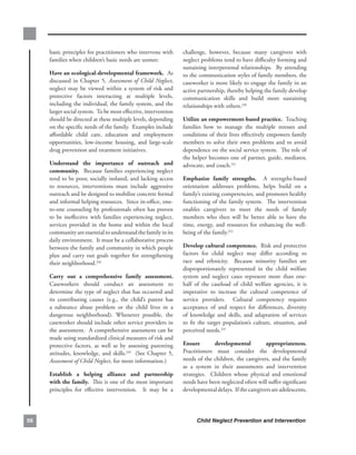 basic.principles.for.practitioners.who.intervene.with.          challenge,. however,. because. many. caregivers. with.
     families.when.children’s.basic.needs.are.unmet:.                neglect.problems.tend.to.have.difficulty.forming.and.
                                                                     sustaining.interpersonal.relationships...By.attending.
     Have.an.ecological-developmental.framework...As.                to.the.communication.styles.of.family.members,.the.
     discussed. in. Chapter. 5,. Assessment of Child Neglect,.       caseworker.is.more.likely.to.engage.the.family.in.an.
     neglect. may. be. viewed. within. a. system. of. risk. and.     active.partnership,.thereby.helping.the.family.develop.
     protective. factors. interacting. at. multiple. levels,.        communication. skills. and. build. more. sustaining.
     including.the.individual,.the.family.system,.and.the.           relationships.with.others.230.
     larger.social.system...To.be.most.effective,.intervention.
     should.be.directed.at.these.multiple.levels,.depending.         utilize.an.empowerment-based.practice...Teaching.
     on.the.specific.needs.of.the.family...Examples.include.         families. how. to. manage. the. multiple. stresses. and.
     affordable. child. care,. education. and. employment.           conditions.of.their.lives.effectively.empowers.family.
     opportunities,. low-income. housing,. and. large-scale.         members. to. solve. their. own. problems. and. to. avoid.
     drug.prevention.and.treatment.initiatives.                      dependence.on.the.social.service.system...The.role.of.
                                                                     the.helper.becomes.one.of.partner,.guide,.mediator,.
     understand. the. importance. of. outreach. and.                 advocate,.and.coach.231
     community.. . Because. families. experiencing. neglect.
     tend.to.be.poor,.socially.isolated,.and.lacking.access.         emphasize. family. strengths.. . A. strengths-based.
     to. resources,. interventions. must. include. aggressive.       orientation. addresses. problems,. helps. build. on. a.
     outreach.and.be.designed.to.mobilize.concrete.formal.           family’s.existing.competencies,.and.promotes.healthy.
     and.informal.helping.resources...Since.in-office,.one-          functioning. of. the. family. system.. . The. intervention.
     to-one.counseling.by.professionals.often.has.proven.            enables. caregivers. to. meet. the. needs. of. family.
     to. be. ineffective. with. families. experiencing. neglect,.    members. who. then. will. be. better. able. to. have. the.
     services. provided. in. the. home. and. within. the. local.     time,. energy,. and. resources. for. enhancing. the. well-
     community.are.essential.to.understand.the.family.in.its.        being.of.the.family.232
     daily.environment...It.must.be.a.collaborative.process.
     between.the.family.and.community.in.which.people.               develop.cultural.competence...Risk.and.protective.
     plan. and. carry. out. goals. together. for. strengthening.     factors. for. child. neglect. may. differ. according. to.
     their.neighborhood.228.                                         race. and. ethnicity.. . Because. minority. families. are.
                                                                     disproportionately. represented. in. the. child. welfare.
     carry. out. a. comprehensive. family. assessment..          .   system. and. neglect. cases. represent. more. than. one-
     Caseworkers. should. conduct. an. assessment. to.               half. of. the. caseload. of. child. welfare. agencies,. it. is.
     determine.the.type.of.neglect.that.has.occurred.and.            imperative. to. increase. the. cultural. competence. of.
     its. contributing. causes. (e.g.,. the. child’s. parent. has.   service. providers.. . Cultural. competency. requires.
     a. substance. abuse. problem. or. the. child. lives. in. a.     acceptance. of. and. respect. for. differences,. diversity.
     dangerous. neighborhood).. Whenever. possible,. the.            of. knowledge. and. skills,. and. adaptation. of. services.
     caseworker.should.include.other.service.providers.in.           to. fit. the. target. population’s. culture,. situation,. and.
     the.assessment...A.comprehensive.assessment.can.be.             perceived.needs.233
     made.using.standardized.clinical.measures.of.risk.and.
     protective. factors,. as. well. as. by. assessing. parenting.   ensure.         developmental.         appropriateness.. .
     attitudes,. knowledge,. and. skills.229. . (See. Chapter. 5,.   Practitioners. must. consider. the. developmental.
     Assessment of Child Neglect,.for.more.information.)             needs.of.the.children,.the.caregivers,.and.the.family.
                                                                     as. a. system. in. their. assessments. and. intervention.
     establish. a. helping. alliance. and. partnership.              strategies.. . Children. whose. physical. and. emotional.
     with.the.family...This.is.one.of.the.most.important.            needs.have.been.neglected.often.will.suffer.significant.
     principles. for. effective. intervention.. . It. may. be. a.    developmental.delays...If.the.caregivers.are.adolescents,.




6                                                                          Child Neglect Prevention and Intervention
 