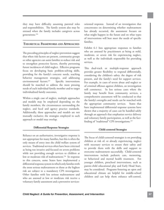 they. may. have. difficulty. assuming. parental. roles.        oriented. response.. . Instead. of. an. investigation. that.
and.responsibilities...The.family.system.also.may.be.          concentrates. on. determining. whether. maltreatment.
stressed. when. the. family. includes. caregivers. across.     has. already. occurred,. the. assessment. focuses. on.
generations.234                                                what.might.happen.in.the.future.and.on.what.types.
                                                               of. interventions. will. best. meet. the. needs. of. specific.
                                                               families...
theoretiCAl frAmeworks And APProAChes
                                                               Exhibit. 6-1. lists. appropriate. responses. to. families.
                                                               who. are. assessed. by. practitioners. as. being. at. mild,.
The.preceding.principles.of.neglect.prevention.suggest.
                                                               moderate,. or. severe. risk. for. experiencing. neglect,.
that.when.risk.factors.are.present,.community.groups.
                                                               as. well. as. the. individuals. responsible. for. providing.
or.other.agencies.can.assist.families.to.reduce.risk.and.
                                                               services.
to. strengthen. protective. factors,. thereby. preventing.
future.incidences.of.child.neglect...Effective.programs.       This. dual-track. or. multiple-response. approach.
focus. on. developing. basic. problem-solving. skills,.        provides. greater. flexibility. to. respond. differentially,.
providing. for. the. family’s. concrete. needs,. teaching.     considering. the. children’s. safety,. the. degree. of. risk.
behavior. management. strategies,. and. addressing.            present,. and. the. family’s. need. for. support. services...
environmental. factors.235. . . Specific. interventions.       For.example,.in.cases.of.severe.abuse.and.neglect.or.
should. be. matched. to. address. the. most. pressing.         of.criminal.offenses.against.children,.an.investigation.
needs.of.each.individual.family.member.and.to.target.          will. commence.. . In. less. serious. cases. where. the.
individualized.family.outcomes...                              family. may. benefit. from. community. services,. a.
                                                               comprehensive.assessment.will.be.conducted.so.that.
Within.a.single.case.of.neglect,.multiple.approaches.
                                                               the.family’s.strengths.and.needs.can.be.matched.with.
and. models. may. be. employed. depending. on. the.
                                                               the. appropriate. community. services.. . States. that.
family.members,.the.circumstances.surrounding.the.
                                                               have.implemented.differential.response.systems.have.
neglect,. and. local. and. agency. practice. standards.. .
                                                               shown.that.a.majority.of.cases.can.be.handled.safely.
Additionally,. these. approaches. and. models. are. not.
                                                               through.an.approach.that.emphasizes.service.delivery.
mutually. exclusive;. the. strategies. employed. in. each.
                                                               and.voluntary.family.participation,.as.well.as.the.fact-
approach.or.model.may.overlap...
                                                               finding.of.“traditional”.CPS.investigations.237

           differential.response.strategies
                                                                              child-centered.strategies.

Reliance.on.an.authoritative,.investigative.response.is.
                                                               The.focus.of.child-centered.strategies.is.on.providing.
not.appropriate.for.many.families,.but.this.is.often.the.
                                                               children. at. risk. of,. or. already. experiencing,. neglect.
only.means.of.entry.into.the.child.welfare.system.of.
                                                               with. necessary. services. to. ensure. their. safety. and.
services...Traditional.services.often.have.been.criticized.
                                                               to. provide. them. with. the. skills. and. support. to.
as.being.too.invasive.and.focused.on.severe.problems.
                                                               overcome.maltreatment.successfully...Child-centered.
while. not. providing. enough. services. to. children. at.
                                                               interventions. include. pediatric. care,. mentoring,.
low.or.moderate.risk.of.maltreatment.236..In.response.
                                                               or. behavioral. and. mental. health. treatment.. . For.
to. this. concern,. some. States. have. implemented. a.
                                                               younger. children,. preschool. interventions,. such. as.
differential.response.system.in.which.only.families.with.
                                                               parent-child.educational.play.and.Early.Head.Start,.
the.most.serious.maltreatment.or.those.at.the.highest.
                                                               may.be.considered...Programs.fostering.an.open.and.
risk. are. subject. to. a. mandatory. CPS. investigation.. .
                                                               educational. climate. are. helpful. for. middle-school.
Other. families. with. less. serious. maltreatment. and.
                                                               children. and. can. help. them. enhance. self-control,.
who. are. assessed. at. low. or. moderate. risk. receive. a.
voluntary.family.assessment.and.a.preventive.services-



Child Neglect: A Guide for Prevention, Assessment, and Intervention                                                             
 