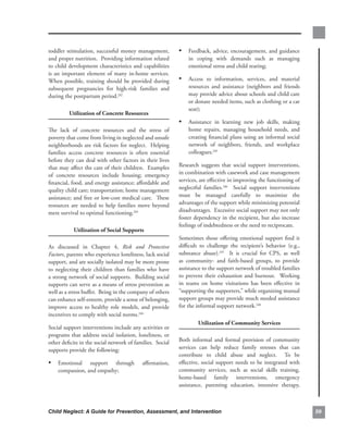 toddler. stimulation,. successful. money. management,.         • Feedback,.advice,.encouragement,.and.guidance.
and.proper.nutrition...Providing.information.related.              in. coping. with. demands. such. as. managing.
to.child.development.characteristics.and.capabilities.             emotional.stress.and.child.rearing;
is. an. important. element. of. many. in-home. services..
                                                        .
When. possible,. training. should. be. provided. during.       •   Access. to. information,. services,. and. material.
subsequent. pregnancies. for. high-risk. families. and.            resources. and. assistance. (neighbors. and. friends.
during.the.postpartum.period.242                                   may.provide.advice.about.schools.and.child.care.
                                                                   or.donate.needed.items,.such.as.clothing.or.a.car.
                                                                   seat);.
          utilization.of.concrete.resources..
                                                               • Assistance. in. learning. new. job. skills,. making.
The. lack. of. concrete. resources. and. the. stress. of.          home. repairs,. managing. household. needs,. and.
poverty.that.come.from.living.in.neglected.and.unsafe.             creating.financial.plans.using.an.informal.social.
neighborhoods.are.risk.factors.for.neglect...Helping.              network. of. neighbors,. friends,. and. workplace.
families. access. concrete. resources. is. often. essential.       colleagues.245
before.they.can.deal.with.other.factors.in.their.lives.
that.may.affect.the.care.of.their.children...Examples.         Research. suggests. that. social. support. interventions,.
of. concrete. resources. include. housing;. emergency.         in.combination.with.casework.and.case.management.
financial,.food,.and.energy.assistance;.affordable.and.        services,.are.effective.in.improving.the.functioning.of.
quality.child.care;.transportation;.home.management.           neglectful. families.246. . Social. support. interventions.
assistance;.and.free.or.low-cost.medical.care...These.         must. be. managed. carefully. to. maximize. the.
resources. are. needed. to. help. families. move. beyond.      advantages.of.the.support.while.minimizing.potential.
mere.survival.to.optimal.functioning.243                       disadvantages...Excessive.social.support.may.not.only.
                                                               foster.dependency.in.the.recipient,.but.also.increase.
                                                               feelings.of.indebtedness.or.the.need.to.reciprocate....
            utilization.of.social.supports.
                                                               Sometimes. those. offering. emotional. support. find. it.
As. discussed. in. Chapter. 4,. Risk and Protective            difficult. to. challenge. the. recipient’s. behavior. (e.g.,.
Factors,.parents.who.experience.loneliness,.lack.social.       substance. abuse).247. . It. is. crucial. for. CPS,. as. well.
support,.and.are.socially.isolated.may.be.more.prone.          as. community-. and. faith-based. groups,. to. provide.
to. neglecting. their. children. than. families. who. have.    assistance.to.the.support.network.of.troubled.families.
a.strong.network.of.social.supports...Building.social.         to. prevent. their. exhaustion. and. burnout.. . Working.
supports.can.serve.as.a.means.of.stress.prevention.as.         in. teams. on. home. visitations. has. been. effective. in.
well.as.a.stress.buffer...Being.in.the.company.of.others.      “supporting.the.supporters,”.while.organizing.mutual.
can.enhance.self-esteem,.provide.a.sense.of.belonging,.        support.groups.may.provide.much.needed.assistance.
improve. access. to. healthy. role. models,. and. provide.     for.the.informal.support.network.248..
incentives.to.comply.with.social.norms.244
                                                                        utilization.of.community.services
Social.support.interventions.include.any.activities.or.
programs.that.address.social.isolation,.loneliness,.or.
other.deficits.in.the.social.network.of.families...Social.     Both. informal. and. formal. provision. of. community.
supports.provide.the.following:                                services. can. help. reduce. family. stresses. that. can.
                                                               contribute. to. child. abuse. and. neglect.. . To. be.
• Emotional. support. through. affirmation,.                   effective,. social. support. needs. to. be. integrated. with.
    compassion,.and.empathy;                                   community. services,. such. as. social. skills. training,.
                                                               home-based. family. interventions,. emergency.
                                                               assistance,. parenting. education,. intensive. therapy,.



Child Neglect: A Guide for Prevention, Assessment, and Intervention                                                             
 