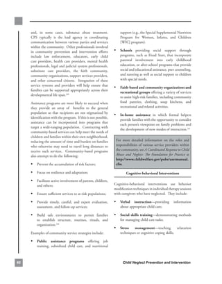 and,. in. some. cases,. substance. abuse. treatment..     .          support.(e.g.,.the.Special.Supplemental.Nutrition.
     CPS. typically. is. the. lead. agency. in. coordinating.             Program. for. Women,. Infants,. and. Children.
     communication.between.various.parties.and.services.                  [WIC].program)..
     within.the.community...Other.professionals.involved.
     in. community. prevention. and. intervention. efforts.        • schools. providing. social. support. through.
     include. law. enforcement,. educators,. early. child.                programs,. such. as. Head. Start,. that. incorporate.
     care. providers,. health. care. providers,. mental. health.          parental. involvement. into. early. childhood.
     professionals,.legal.and.judicial.system.professionals,.             education,.or.after-school.programs.that.provide.
     substitute. care. providers,. the. faith. community,.                social.and.educational.assistance,.peer.counseling,.
     community.organizations,.support.services.providers,.                and.tutoring.as.well.as.social.support.to.children.
     and. other. concerned. citizens.. . Integration. of. these.          with.special.needs..
     service. systems. and. providers. will. help. ensure. that.
                                                                   • faith-based.and.community.organizations.and.
     families. can. be. supported. appropriately. across. their.
                                                                          recreational.groups.offering.a.variety.of.services.
     developmental.life.span.249
                                                                          to.assist.high-risk.families,.including.community.
     Assistance.programs.are.most.likely.to.succeed.when.                 food. pantries,. clothing,. soup. kitchens,. and.
     they. provide. an. array. of. . benefits. to. the. general.          recreational.and.related.activities..
     population.so.that.recipients.are.not.stigmatized.by.
                                                                   • in-home. assistance. in. which. formal. helpers.
     identification.with.the.program...If.this.is.not.possible,.
                                                                          provide.families.with.the.opportunity.to.consider.
     assistance. can. be. incorporated. into. programs. that.
                                                                          each.person’s.viewpoint.on.family.problems.and.
     target.a.wide-ranging.population...Contracting.with.
                                                                          the.development.of.new.modes.of.interaction.251.
     community-based.services.can.help.meet.the.needs.of.
     children.and.families.within.their.own.neighborhood,.         .
     reducing.the.amount.of.time.and.burden.on.families.               For. more. detailed. information. on. the. roles. and.
     who.otherwise.may.need.to.travel.long. distances.to.              responsibilities.of.various.service.providers.within.
     receive. such. services.. . Community-based. programs.            the.community,.see.A Coordinated Response to Child
     also.attempt.to.do.the.following:.                                Abuse and Neglect: The Foundation for Practice at.
                                                                       http://www.childwelfare.gov/pubs/usermanual.
     • Prevent.the.accumulation.of.risk.factors;                       cfm.

     • Focus.on.resilience.and.adaptation;                                    cognitive-behavioral.interventions..
     • Facilitate.active.involvement.of.parents,.children,.
         and.others;                                               Cognitive-behavioral. interventions. use. behavior.
                                                                   modification.techniques.in.individual.therapy.sessions.
     • Ensure.sufficient.services.to.at-risk.populations;          with.caregivers.who.have.neglected...They.include:.

     • Provide. timely,. careful,. and. expert. evaluation,.       • verbal. instruction—providing. information.
         assessment,.and.follow-up.services;.                             about.appropriate.child.care;

     • Build. safe. environments. to. permit. families.            • social. skills. training—demonstrating. methods.
         to. establish. structure,. routines,. rituals,. and.             for.managing.child.care.tasks;
         organization.250
                                                                   • stress.       management—teaching. relaxation.
     Examples.of.community.service.strategies.include:                    techniques.or.cognitive.coping.skills;.

     • Public. assistance. programs. offering. job.
         training,. subsidized. child. care,. and. nutritional.



60                                                                          Child Neglect Prevention and Intervention
 