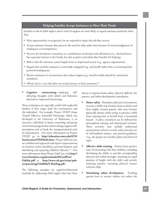 Helping.families.accept.assistance.to.meet.Their.needs
 Families.at.risk.of.child.neglect.and.in.need.of.support.are.most.likely.to.regard.assistance.positively.when.
 they:.

 • Have.opportunities.to.reciprocate.(or.are.required.to.repay).the.aid.they.receive;
 • Accept.assistance.because.they.perceive.the.need.for.help.rather.than.because.of.external.judgments.of.
    inadequacy.or.incompetence;
 • Perceive.the.benefactor’s.intentions.as.a.combination.of.altruism.and.self-interest.(i.e.,.the.benefactor.
    has.a.genuine.interest.in.the.family,.but.also.is.paid.or.provided.other.benefits.for.helping);
 • Believe.that.the.assistance.comes.largely.from.an.impersonal.source.(e.g.,.agency,.organization);
 • Regard.their.need.for.assistance.as.externally.instigated.(e.g.,.job.layoff).rather.than.as.stemming.from.
    personal.inadequacies;
 • Receive.assistance.in.circumstances.that.reduce.stigma.(e.g.,.benefits.widely.shared.by.community.
    members);
 • Obtain.aid.in.a.way.that.does.not.invade.privacy.or.limit.autonomy.252


• cognitive.       restructuring—replacing. self-            shown.to.improve.home.safety,.affective.skills.for.the.
    defeating. thoughts. with. beliefs. and. behaviors.      parents,.and.infant.development.stimulation.
    that.lead.to.improved.functioning.
                                                             • Home.safety...Hazardous.physical.environments.
These.techniques.are.especially.useful.with.neglectful.          increase.a.child’s.risk.of.injury.from.accidents.and.
families. if. they. target. both. the. environment. and.         from. highly. stressed. parents. who. may. become.
the. individual.. . For. example,. Project. STEEP. (Steps.       physically.abusive.while.trying.to.prevent.a.child.
Toward. Effective,. Enjoyable. Parenting),. which. was.          from. injuring. him. or. herself. from. a. household.
developed. at. the. University. of. Minnesota,. is. an.          hazard...A.safety.assessment.can.be.followed.by.
intensive,.individual,.in-home.counseling.and.group.             personalized. training. and. educational. activities...
intervention.program.that.seeks.to.change.negative.self-         These. activities. may. include. audiovisual.
perceptions.and.to.break.the.intergenerational.cycle.            presentations.of.how.to.resolve.safety.hazards,.use.
of.maltreatment...(For.more.information.on.Project.              of. self-feedback. stickers,. and. printed. guidelines.
STEEP,. go. to. http://education.umn.edu/icd/                    (e.g.,.the.proper.use.of.safety.plates.and.electrical.
harriscenter/steePinfo.htm.)..Project.SafeCare.uses.             tape)..
an.ecobehavioral.approach.and.reports.improvements.
in.nutrition,.home.cleanliness,.personal.hygiene,.and.       • affective.skills.training...Parents.learn.positive.
identifying.and.reporting.children’s.illnesses.253..(For.        ways.of.interacting.with.their.children,.including.
more.information.about.Project.SafeCare,.visit.http://           developing. the. ability. to. provide. corresponding.
www.friendsnrc.org/downloads/05confPres/                         physical.and.verbal.messages,.assuming.an.equal.
fidelity.pdf. or. . http://www.cdc.gov/ncipc/pub-                position. of. height. with. the. child,. and. actively.
res/parenting/childmalt-Briefing.pdf.)                           initiating. positive,. nurturing. physical. contact.
                                                                 with.the.child..
The. following. examples. are. cognitive-behavioral.
methods.for.addressing.child.neglect.that.have.been.         • stimulating. infant. development.. . Teaching.
                                                                 parents. how. to. nurture. infants. can. reduce. the.



Child Neglect: A Guide for Prevention, Assessment, and Intervention                                                        6
 