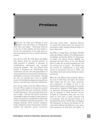 Preface




E    ach day, the safety and well-being of some
     children across the Nation are threatened by
child abuse and neglect. Intervening effectively
                                                           and system reform efforts. Significant advances
                                                           in research have helped shape new directions for
                                                           interventions, while ongoing evaluations help us to
in the lives of these children and their families is       know “what works.”
not the sole responsibility of any single agency or
professional group, but rather is a shared community       The Office on Child Abuse and Neglect (OCAN)
concern.                                                   within the Children’s Bureau of the Administration
                                                           for Children and Families (ACF), U.S. Department
Since the late 1970s, the Child Abuse and Neglect          of Health and Human Services (DHHS), has
User Manual Series has provided guidance on                developed this third edition of the User Manual
child protection to hundreds of thousands of               Series to reflect the increased knowledge base and
interdisciplinary professionals and concerned              the evolving state of practice. The updated and
community members. The User Manual Series                  new manuals are comprehensive in scope while
provides a foundation for understanding child              succinct in presentation and easy to follow, and
maltreatment and the roles and responsibilities of         they address trends and concerns relevant to today’s
various practitioners in its prevention, identification,   professional.
investigation, assessment, and treatment. Through
the years, the manuals have served as valuable             While the User Manual Series primarily addresses
resources for building knowledge, promoting effective      the issues of child abuse and neglect, this manual
practices, and enhancing community collaboration.          delves deeper into the root causes, symptoms,
                                                           and consequences of neglect, as well as the
Since the last update of the User Manual Series in         interdisciplinary ways to prevent both its occurrence
the early 1990s, a number of changes have occurred         and recurrence. Readers of Child Neglect: A Guide
that dramatically affect each community’s response         for Assessment, Prevention, and Intervention also
to child maltreatment. This is true particularly in the    may be interested in Child Protective Services:
area of neglect. Both the field and the community          A Guide for Caseworkers, which goes into more
increasingly recognize the impact of many factors on       depth on issues such as family assessment and
neglect, such as poverty, unemployment, and housing,       case planning. They also may have interest in A
as well as individual and family characteristics. The      Coordinated Response to Child Abuse and Neglect:
changing landscape reflects increased recognition          The Foundation for Practice, the keystone for the
of the complexity of issues facing parents and their       series, which addresses the definition, scope, causes,
children, new legislation, practice innovations,           and consequences of child abuse and neglect. It




Child Neglect: A Guide for Prevention, Assessment, and Intervention                                                 
 